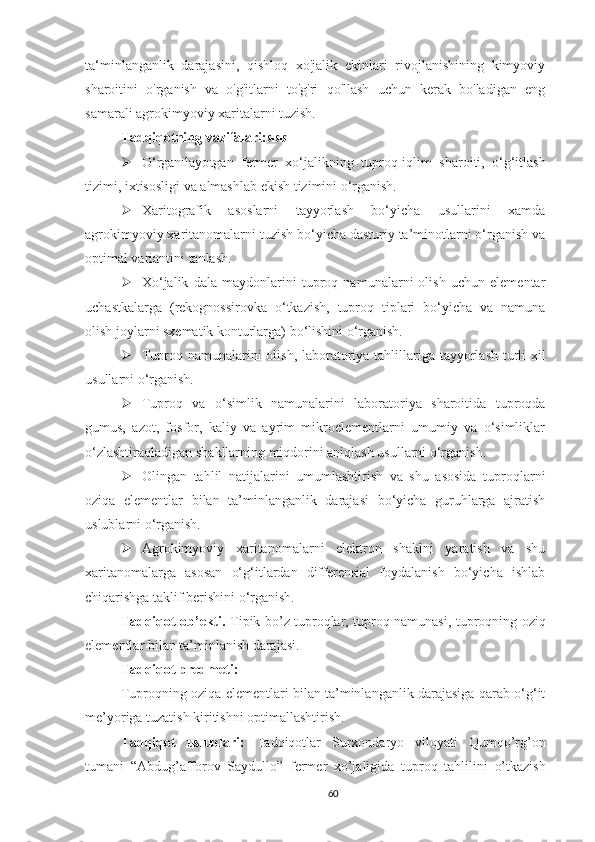 ta‘minlanganlik   darajasini,   qishloq   xo'jalik   ekinlari   rivojlanishining   kimyoviy
sharoitini   o'rganish   va   o'g'itlarni   to'g'ri   qo'llash   uchun   kerak   bo'ladigan   eng
samarali agrokimyoviy xaritalarni tuzish.
Tadqiqotning vazifalari:яяя
 O‘rganilayo t gan   fermer   xo‘jalikning   tuproq-iqlim   sharoiti,   o‘g‘itlash
tizimi, ixtisosligi   va   almashlab   ekish   tizimini   o‘rganish.
 Xaritografik   asoslarni   tayyorlash   bo‘yicha   usullarini   xamda
agrokimyoviy xaritanomalarni tuzish bo‘yicha dasturiy ta’minotlarni o‘rganish va
optimal variantini tanlash.
 Xo‘jalik   dala   maydonlarini   tuproq   namunalarni   olish   uchun   elementar
uchastkalarga   (rekognossirovka   o‘tkazish,   tuproq   tiplari   bo‘yicha   va   namuna
olish joylarni sxematik konturlarga) bo‘lishini o‘rganish.
 Tuproq   namunalarini olish, laboratoriya   tahlillariga   tayyorlash turli xil
usullarni o‘rganish.
 Tuproq   va   o‘simlik   namunalarini   laboratoriya   sharoitida   tuproqda
gumus,   azot,   fosfor,   kaliy   va   ayrim   mikroelementlarni   umumiy   va   o‘simliklar
o‘zlashtiraoladigan shakllarning miqdorini aniqlash usullarni o‘rganish.
 Olingan   tahlil   natijalarini   umumlashtirish   va   shu   asosida   tuproqlarni
oziqa   elementlar   bilan   ta’minlanganlik   darajasi   bo‘yicha   guruhlarga   ajratish
uslublarni o‘rganish.
 Agrokimyoviy   xaritanomalarni   elektron   shaklni   yaratish   va   shu
xaritanomalarga   asosan   o‘g‘itlardan   differensial   foydalanish   bo‘yicha   ishlab
chiqarishga taklif berishini o‘rganish.
Tadqiqot ob’ekti.   Tipik bo’z tuproqlar, tuproq namunasi, tuproqning oziq
elementlar bilan ta’minlanish darajasi.
Tadqiqot predmeti:
Tuproqning oziqa elementlari bilan ta’minlanganlik darajasiga qarab o‘g‘it
me’yoriga tuzatish kiritishni optimallashtirish.
Tadqiqot   uslublari:   Tadqiqotlar   Surxondaryo   viloyati   Qumqo’rg’on
tumani   “ A bdug’afforov   S aydullo”   fermer   xo’jaligida   tuproq   tahlilini   o’tkazish
60 