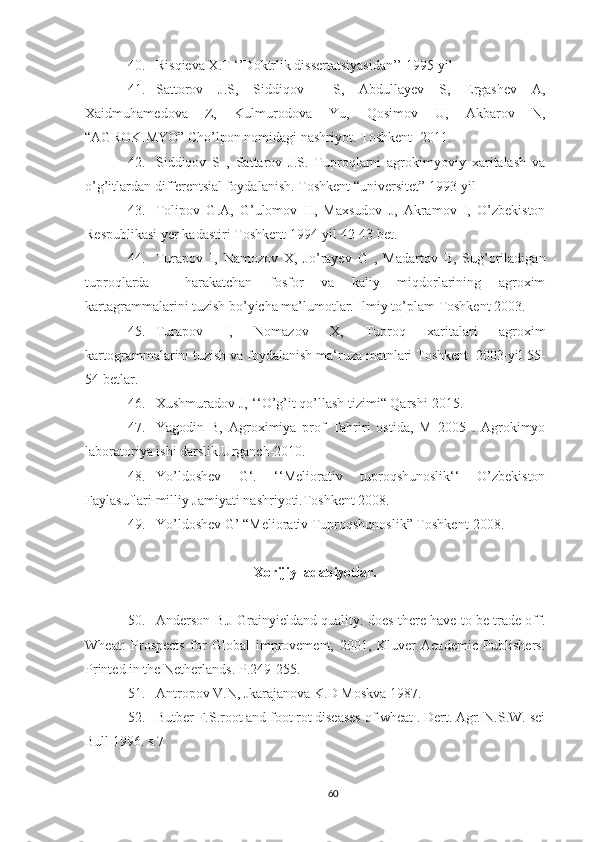 40. Risqieva X.T ‘’Doktrlik dissertatsiyasidan’’ 1995-yil
41. Sattorov   J.S,   Siddiqov     S,   Abdullayev   S,   Ergashev   A,
Xaidmuhamedova   Z,   Kulmurodova   Yu,   Qosimov   U,   Akbarov   N,
“AGROKIMYO” Cho’lpon nomidagi nashriyot.  Toshkent -2011.
42. Siddiqov   S   ,   Sattarov   J.S.   Tuproqlarni   agrokimyoviy   xaritalash   va
o’g’itlardan differentsial foydalanish. Toshkent “universitet” 1993-yil
43. Tolipov   G.A,   G’ulomov   H,   Maxsudov   J,   Akramov   I,   O’zbekiston
Respublikasi yer kadastiri Toshkent 1994-yil 42-43 bet.
44. Turapov   I,   Namozov   X,   Jo’rayev   G   ,   Madartov   B,   Sug’oriladigan
tuproqlarda     harakatchan   fosfor   va   kaliy   miqdorlarining   agroxim
kartagrammalarini tuzish bo’yicha ma’lumotlar.  Ilmiy to’plam Toshkent 2003.
45. Turapov   I,   Nomazov   X,   Tuproq   xaritalari   agroxim
kartogrammalarini tuzish va foydalanish ma‘ruza matnlari Toshkent  2003-yil 55-
54 betlar.
46. Xushmuradov J‚ ‘‘O’g’it qo’llash tizimi“ Qarshi-2015.
47. Yagodin   B,   Agroximiya   prof   Tahriri   ostida,   M   2005   .   Agrokimyo
laboratoriya ishi darslik.Urganch-2010.
48. Yo’ldoshev   G‘.   ‘‘Meliorativ   tuproqshunoslik‘‘   O’zbekiston
Faylasuflari milliy Jamiyati nashriyoti.Toshkent 2008.
49. Yo’ldoshev G’ “Meliorativ Tuproqshunoslik” Toshkent-2008.
Xorijiy  adabiyotlar.
50. Anderson B.J Grainyieldand quality: does there have to be trade off.
Wheat:   Prospects   for   Global   improvement,   2001,   Kluver   Academic   Publishers.
Printed in the Netherlands.  P.249-255.
51. Antropov V.N, Jkarajanova K.D Moskva 1987.
52. Butber F.S.root and foot rot diseases of wheat . Dert. Agr. N.S.W. sei
Bull 1996. s.7
60 