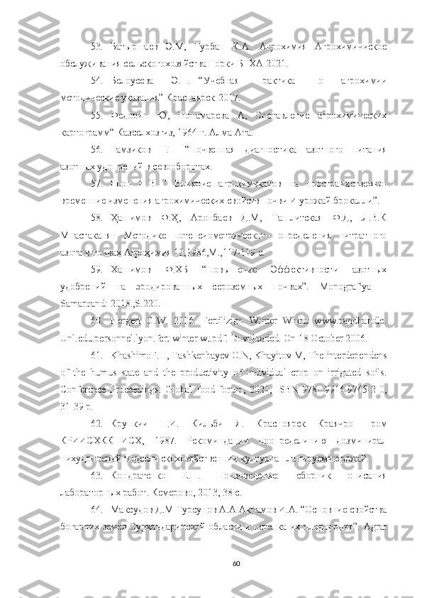 53. Батыршаев   Э.М,   Гурбан   К.А.   Агрохимия   Агрохимичиское
обслуживания сельскогохозяйства Горки БГХА 2021.
54. Белоусева     Э.Н.   “Учебная     практика     по     агрохимии
методические указания” Краснаярск-2017.
55. Федорин   Ю,   Понамарева   А,   Составление   агрохимических
картограмм“ Казселхозгиз, 1964 г. Алма-Ата.
56. Гамзиков   Г.П   “Почвенная   диагностика   азотного   питания
азотных удопрений в севооборотах.
57. Гооп   Н.В   ”   Влияние   агрокимикатов   на   простраииственно-
временние изменения агрохимических свойств почви И урожай брокалли”.
58. Ҳашимов   Ф.Ҳ,   Аронбаев   Д.М,   Ташлитская   Ф.Д,   Л.В.К
Мнастаканян   Методике   потенсиометрического   определения   нитратного
азота в почвах Агроҳимия 10,1986,М.,117-119 с.
59. Хашимов   Ф.ХБ   “Повышение   Эффективности   азотных
удобрений   на   эродированных   сероземных   почвах”.   Monografiya   –
Samarqand: 2018.,S.220.
60. Hergert   G.W.   2006.   Fertilizign   Winter   Wheat   www.pandhandle.
Unl.edu.personnel.lyon.fert winter wt.pdf. Dovnloaded. On 18 October 2006.
61. KhashimoF.H, Tashkenbayev O.N, Khayitov M, The interdependens
of   the   humus   state   and   the   productivity   of   individual   crop   on   irrigated   soils.
Conference   Proceedings:   Global   food   forum,   2021,   ISBN   978-   9916-9745-2-0,
31-39 p.
62. Крупкии   П.И.   Кильби   Я.   Красноярск   Краячро   пром
КРИИСХККПИСХ,   1987.   Рекоминдации   поопределинию   дозминирал
нихудопрений подсели скохозяйственнии културна планируемиюрожай.
63. Кондратенко   Е.П.   Почвоведение:   сборник   описания
лабораторных работ. Кемерово, 2013, 38 c.
64. Mаксудов Д.М Tурсунов А.А Aкрамов И.А. “Основние свойства
богарних земел Сурхандаринской области и остенка их плодородия”.   Agrar
60 