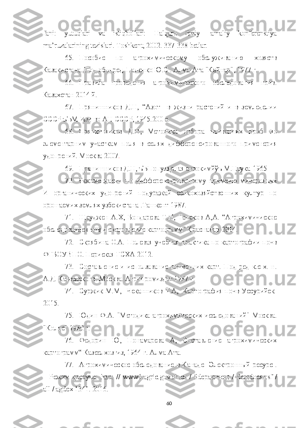 fani:   yutuqlari   va   istiqbollari:   Halqaro   ilmiy-   amaliy   konferenstiya
ma’ruzalarining tezislari.  Toshkent, 2002. 337-338 betlar.
65. Пособие   по   агрохимическому   обслуживанию   хозяств
Казакистана. Под обш ред. Папенко Ю.С . Алма-Ата "Кайнар", 1977 г.
66. Правила   проведения   агрохимического   обследования   почв.
Казахстан 2014 й.
67. Прянишников   Д.Н,   “Азот     в   жизни   растений   и   в   земледелии
СССР.ъЪМ Изд-во АН СССР, 1945.200 с.
68. Прянишников   Д.Н,   Методика   отбора   почвенних   проб   по
элементарним   участкам   поля   в   селях   дифференсированного   применерия
удопрений. Москва 2007 .
69. Прянишников Д.Н, ъЪПопулярная агрокимйўъ М.Наука-1965
70. Рекомендасии   по   дифференсированному   применю   минералних
И   органических   удопрений   подуражай   селкохозяйственних   култур   по
орошаемих землях узбекистана .Ташкент 1987.
71. Шеуджен   А.Х,   Бондарева   Т.Н,   Тенеков   А,А.   “Агрохимичиское
обследование почв и состовление картограмм” Краснадар-2014.
72. Скрябина  О.А.  Полевая  учебная  практика  по картографии  почв
ФГБОУВПО. Периская ГСХА 2012.
73. Составление   и   исползавание   почвенних   карт.   Под   ред   к.с-х.   н.
А.Д. Кашанского. Москва. Агропромиздат 1987 г.
74. Суржик М.М,    Чеканников Т.А,   Картография  почв Уссурийск-
2015.
75. Юдин  Ф.А.  "Методика   агрохимических   исследований"   Москва.
"Колос" 1980 г.
76. Федорин   Ю,   Понамарева   А,   Составление   агрохимических
картограмм“ Казселхозгиз, 1964 г. Алма-Ата.
77. Агрохимическое   обследование   в  Канаде   [Электронный  ресурс].
–   Режим   доступа:   http :   //   www 1. agric . gov . ab . ca   /   $ department   /   deptdocs . nsf   /
all  /  agdex  1341. 2016.
60 