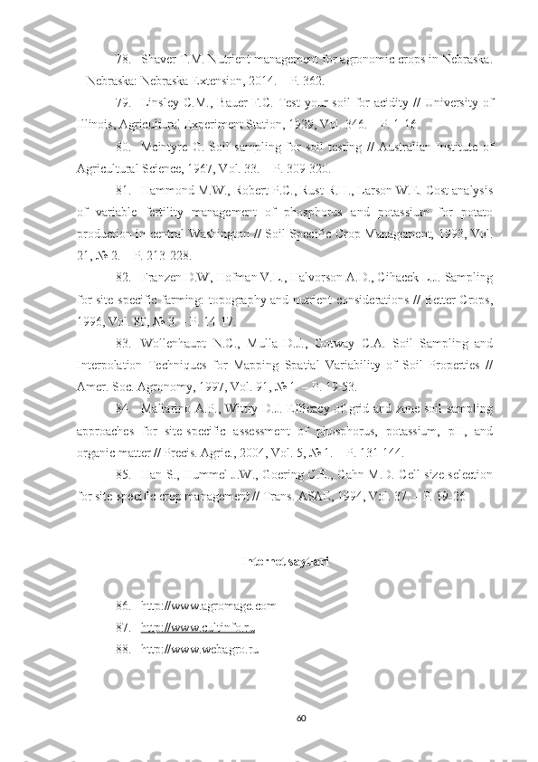 78. Shaver T.M. Nutrient management for agronomic crops in Nebraska.
– Nebraska: Nebraska Extension, 2014. – P. 362.
79. Linsley   C.M.,   Bauer  F.C.  Test  your   soil  for  acidity   //  University  of
Illinois, Agricultural Experiment Station, 1929, Vol. 346. – P. 1-16.
80. Mcintyre   G.   Soil   sampling   for   soil   testing   //   Australian   Institute   of
Agricultural Science, 1967, Vol. 33. – P. 309-320.
81. Hammond M.W., Robert P.C., Rust R.H., Larson W.E. Cost analysis
of   variable   fertility   management   of   phosphorus   and   potassium   for   potato
production in central Washington // Soil Specific Crop Management, 1993, Vol.
21, № 2. – P. 213-228.
82. Franzen D.W, Hofman V.L., Halvorson A.D., Cihacek L.J. Sampling
for site-specific farming: topography and nutrient considerations // Better Crops,
1996, Vol. 80, № 3. – P. 14-17.
83. Wollenhaupt   N.C.,   Mulla   D.J.,   Gotway   C.A.   Soil   Sampling   and
Interpolation   Techniques   for   Mapping   Spatial   Variability   of   Soil   Properties   //
Amer. Soc. Agronomy, 1997, Vol. 91, № 1. – P. 19-53.
84. Mallarino A.P., Wittry D.J. Efficacy of grid and zone soil sampling
approaches   for   site-specific   assessment   of   phosphorus,   potassium,   pH,   and
organic matter // Precis. Agric., 2004, Vol. 5, № 1. – P. 131-144.
85. Han S., Hummel J.W., Goering C.E., Cahn M.D. Cell size selection
for site-specific crop management // Trans. ASAE, 1994, Vol. 37. – P. 19-26
Internet saytlari
86. http://www.agromage.com 
87. http://www.cultinfo.ru   
88. http://www.webagro.ru 
60 