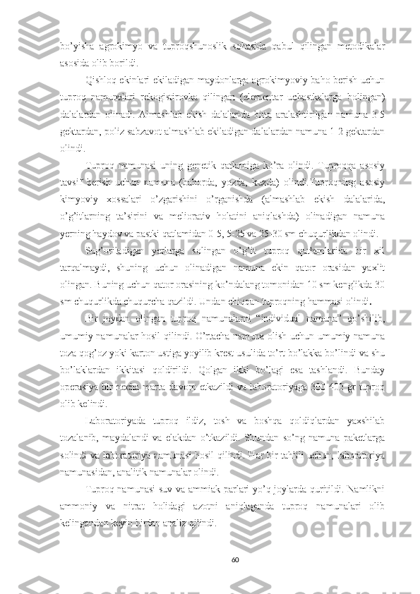 bo’yisha   agrokimyo   va   tuproqshunoslik   sohasida   qabul   qilingan   metodikalar
asosida olib borildi .
Qishloq ekinlari ekiladigan maydonlarga agrokimyoviy baho berish uchun
tuproq   namunalari   rekogistirovka   qilingan   (elementar   uchastkalarga   bolingan)
dalalardan   olinadi.   Almashlab   ekish   dalalarida   bitta   aralashtirilgan   namuna   3-5
gektardan , p oliz sabzavot almashlab ekiladigan dalalardan namuna 1-2 gektardan
olindi.
Tuproq   namunasi   uning   genetik   qatlamiga   ko’ra   olindi.   Tuproqqa   asosiy
tavsif   berish   uchun   namuna   (bahorda,   yozda,   kuzda)   olindi.Tuproqning   asosiy
kimyoviy   xossalari   o’zgarishini   o’rganishda   (almashlab   ekish   dalalarida,
o’g’itlarning   ta’sirini   va   meliorativ   holatini   aniqlashda)   olinadigan   namuna
yerning haydov va pastki qatlamidan 0-5, 5-25 va 25-30 sm chuqurlikdan olindi.
Sug’oriladigan   yerlarga   solingan   o’g’it   tuproq   qatlamlarida   bir   xil
tarqalmaydi,   shuning   uchun   olinadigan   namuna   ekin   qator   orasidan   yaxlit
olingan. Buning uchun qator orasining ko’ndalang tomonidan 10 sm kenglikda 30
sm chu q urlikda chuqurcha qazildi.  Undan chiqqan tuproqning hammasi olindi . 
Bir   joydan   olingan   tuproq   namunalarni   “individual   namuna”   qo’shilib,
umumiy namunalar hosil qilindi. O’rtacha namuna olish uchun umumiy namuna
toza qog’oz yoki karton ustiga yoyilib krest usulida to’rt bo’lakka bo’lindi va shu
bo’laklardan   ikkitasi   qoldirildi.   Qolgan   ikki   bo’lagi   esa   tashlandi.   Bunday
operasiya   bir   necha   marta   davom   etkazildi   va   laboratoriyaga   300-400   gr   tuproq
olib kelindi.  
Laboratoriyada   tuproq   ildiz,   tosh   va   boshqa   qoldiqlardan   yaxshilab
tozalanib,   maydalandi   va   elakdan   o’tkazildi.   Shundan   so’ng   namuna   paketlarga
solindi va laboratoriya namunasi hosil qilindi. Har bir tahlili uchun, laboratoriya
namunasidan, analitik namunalar olindi.
Tuproq namunasi  suv va ammiak parlari yo’q joylarda quritildi. Namlikni
ammoniy   va   nitrat   holidagi   azotni   aniqlaganda   tuproq   namunalari   olib
kelingandan keyin birdan analiz qilindi.
60 
