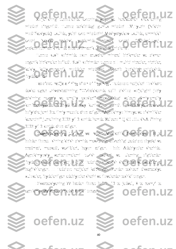 Xo’jalikning   tuproqlarida   azotning   yalpi   va   harakatchan   shakllarning
miqdori   o‘rganildi.   Tuproq   tarkibidagi   gumus   miqdori   I.V.Tyurin   (Nikitin
modifikasiyada)   usulida,   yalpi   azot   miqdorini   Meshyeryakov   usulida,   ammiakli
azotni   Nessler   reaktivi   yordamida,   nitratli   azotni   Grandval-Lyaju
spektrofotometrik hamda potentsiometrik usullarida aniqlandi. 
Tuproq   suvli   so’rimida   oson   eruvchan   mineral   birikmalar   va   qisman
organik   birikmalar   bo’ladi.   Suvli   so’rimdan   tuproq   pH   muhiti   nitratlar,   nitritlar,
kalsiy,   kaliy,   organik   moddalar   miqdorini   o’zgarib   borishini   aniqlashda
foydalanildi.
Tadqiqot   natijalarining   e’lon   qilinganligi.   Tadqoqot   natijalari   Toshkent
davlat   agrar   universitetinning   “O‘zbekistonda   aqlli   qishloq   xo‘jaligini   joriy
etishning   nazariy   va   amaliy   asoslari”   mavzusidagi   xalqaro   ilmiy-amaliy
konferensiyasida   2023-yil   12   may   kuni   e’lon   qilindi.   Dissertatsiya   mavzusi
bo’yicha jami 2 ta ilmiy maqola chop etilgan. “Agrokimyo himoya va o’simliklar
karantini” jurnalining 2023-yil 2-sonida hamda Xalqaro “IQRO JOURNAL”ining
2023-yil 2-sonida chop etilgan.
Dissertatsiyaning   tuzilishi   va   hajmi .   Magistrlik   dissertatsiyasi   III   ta
bobdan iborat. Ishning kirish qismida mavzuning dolzarbligi ,tadqiqot obyekti va
predmeti,   maqsadi,   vazifalari,   bayon   etilgan.   I-bob:   Adabiyotlar   sharhida.
Agrokimyoviy   xaritanomalarni   tuzish   usullari   va   ularning   o’gitlardan
foydalanishdagi   ahamiyati.   II-bob:   Tadqiqot   o’tkazish   sharoitlari   va   uslublariga
bag’ishlangan.   III-Tadqiqot   natijalari   keltirilgan.   Bundan   tashqari   dissertatsiya
xulosalar, foydalanilgan adabiyotlar sharhi va ilovalardan tashkil topgan.
Dissertatsiyaning   77   betdan   iborat   bo’lib.   12   ta   jadval,   8   ta   rasm,4   ta
agrokimyoviy xaritanomadan tashkil topgan.
60 