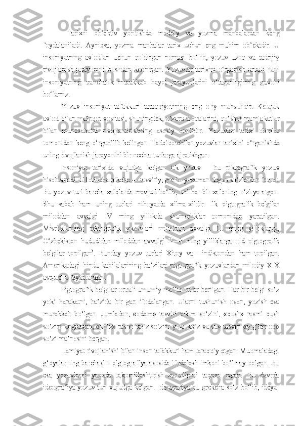   Tarixni   ob’ektiv   yoritishda   moddiy   va   yozma   manbalardan   keng
foydalaniladi.   Ayniqsa,   yozma   manbalar   tarix   uchun   eng   muhim   ob’ektdir.   U
insoniyatning   avlodlari   uchun   qoldirgan   nomasi   bo‘lib,   yozuv   uzoq   va   tadrijiy
rivojlanish   jarayonini   boshdan   kechirgan.   Yozuvlar   tarixini   o‘rganish   orqali   ham
insoniyatning   qanchalik   murakkab   hayot   jarayonlarini   o‘taganligining   guvohi
bo‘lamiz.
Yozuv   insoniyat   tafakkuri   taraqqiyotining   eng   oliy   mahsulidir.   Kelajak
avlod bilan muloqot vositasi, shuningdek, o‘zaro aloqalarini, qo‘shni mamlakatlar
bilan   munosabatni   rivojlantirishning   asosiy   omilidir.   Yozuvlar   tarixi   olimlar
tomonidan   keng   o‘rganilib   kelingan.   Tadqiqotchilar   yozuvlar   ta rixini   o‘rganishda
uning rivojlanish jarayonini bir nechta turlarga ajratishgan.
Insoniyat   tarixida   vujudga   kelgan   ilk   yozuv   -   bu   piktografik   yozuv
hisoblanadi.  U lotincha pikche — tasviriy, grafo- yozaman degan so‘zlardan iborat.
Bu yozuv turi barcha xalqlarda mavjud bo‘lib, uni har bir xalqning o‘zi yaratgan.
Shu   sabab   ham   uning   turlari   nihoyatda   xilma-xildir.   Ilk   pigtografik   belgilar
miloddan   avvalgi   IV   ming   yillikda   shumerliklar   tomonidan   yaratilgan.
Misrliklarning   piktografik   yozuvlari   miloddan   avvalgi   III   ming   yilliklarga,
O‘zbekiston   hududidan   miloddan   avvalgi   II—I   ming   yilliklarga   oid   pigtografik
belgilar   topilgan 3
.   Bunday   yozuv   turlari   Xitoy   va   Hindistondan   ham   topilgan.
Amerikadagi   hindu   kabilalarining   ba’zilari   pigtografik   yozuvlardan   milodiy   XIX
asrgacha foydalangan.
Pigtografik belgilar orqali umumiy ma’lumotlar berilgan. Har bir belgi so‘z
yoki   harakatni,   ba’zida   bir   gap   ifodalangan.   Ularni   tushunish   oson,   yozish   esa
murakkab   bo‘lgan.   Jumladan,   «odam»   tasviri   odam   so‘zini,   «qush»   rasmi   qush
so‘zini anglatgan, «ko‘z» rasmi ko‘z so‘zini yoki ko‘z va suv tasviri «yig‘lamoq»
so‘zi ma’nosini bergan.
 Jamiyat rivojlanishi bilan inson tafakkuri ham taraqqiy etgan. Muomaladagi
g‘oyalarning barchasini pigtografiya asosida ifodalash imkoni bo‘lmay qolgan. Bu
esa   yozuvlarni   yanada   takomillashtirish   zarurligini   taqozo   etgan.   Bu   davrda
ideografiya yozuv turi vujudga kelgan. Ideografiya bu grekcha so‘z bo‘lib, ideya- 