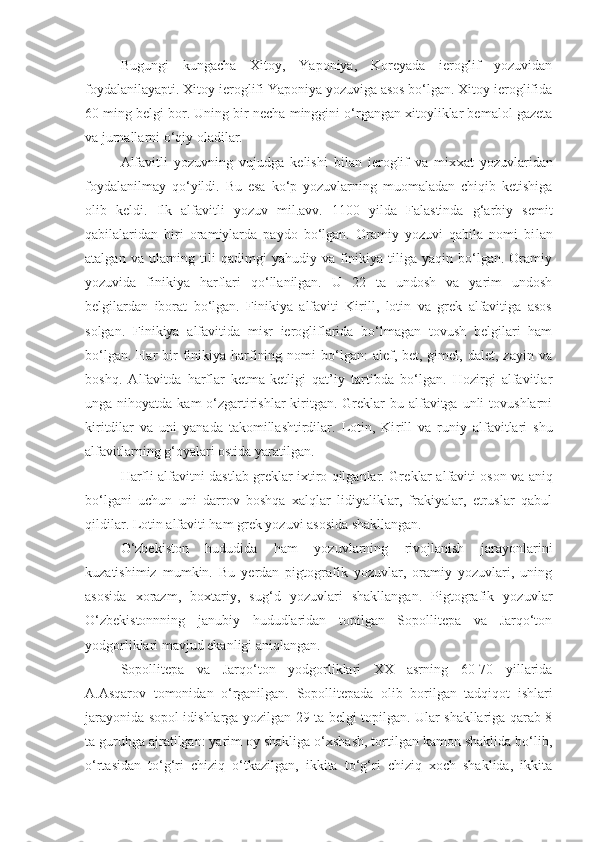 Bugungi   kungacha   Xitoy,   Yaponiya,   Koreyada   ieroglif   yozuvidan
foydalanilayapti.  Xitoy ieroglifi Yaponiya yozuviga asos bo‘lgan. Xitoy ieroglifida
60 ming belgi bor. Uning bir necha minggini o‘rgangan xitoyliklar bemalol gazeta
va jurnallarni o‘qiy oladilar.
Alfavitli   yozuvning   vujudga   kelishi   bilan   ieroglif   va   mix xat   yozuvlaridan
foydalanilmay   qo‘yildi.   Bu   esa   ko‘p   yozuvlarning   muomaladan   chiqib   ketishiga
olib   keldi.   Ilk   alfavitli   yozuv   mil.avv.   1100   yilda   Falastinda   g‘arbiy   semit
qabilalaridan   biri   oramiylarda   paydo   bo‘lgan.   Oramiy   yozuvi   qabila   nomi   bi lan
atalgan  va  ularning  tili   qadimgi  yahudiy   va  finikiya  tiliga  yaqin  bo‘lgan.  Oramiy
yozuvida   finikiya   harflari   qo‘llanilgan.   U   22   ta   undosh   va   yarim   undosh
belgilardan   iborat   bo‘lgan.   Finikiya   alfaviti   Kirill,   lotin   va   grek   alfavitiga   asos
solgan.   Fini kiya   alfavitida   misr   ierogliflarida   bo‘lmagan   tovush   belgilari   ham
bo‘lgan.  Har  bir  finikiya harfining  nomi  bo‘lgan:  alef,  bet, gimel,  dalet, zayin  va
boshq.   Alfavitda   harflar   ketma-ketligi   qat’iy   tartibda   bo‘lgan.   Hozirgi   alfavitlar
unga nihoyatda kam  o‘zgartirishlar  kiritgan. Greklar  bu alfavitga unli  tovushlarni
kiritdilar   va   uni   yanada   takomillashtirdilar.   Lotin,   Ki rill   va   runiy   alfavitlari   shu
alfavitlarning g‘oyalari ostida yaratilgan.
Harfli alfavitni dastlab greklar ixtiro qilganlar. Gre klar alfaviti oson va aniq
bo‘lgani   uchun   uni   darrov   boshqa   xalqlar   lidiyaliklar,   frakiyalar,   etruslar   qabul
qildilar. Lotin alfaviti ham grek yozuvi asosida shakllangan.
O‘zbekiston   hududida   ham   yozuvlarning   rivojlanish   jarayonlarini
kuzatishimiz   mumkin.   Bu   yerdan   pigtografik   yozuvlar,   oramiy   yozuvlari,   uning
asosida   xorazm,   boxtariy,   sug‘d   yozuvlari   shakllangan.   Pigtografik   yozuvlar
O‘zbekistonnning   janubiy   hududlaridan   topilgan   Sopollitepa   va   Jarqo‘ton
yodgorliklari mavjud ekanligi aniqlangan.
Sopollitepa   va   Jarqo‘ton   yodgorliklari   XX   asrning   60-70   yillarida
A.Asqarov   tomonidan   o‘rganilgan.   Sopollitepada   olib   borilgan   tadqiqot   ishlari
jarayonida sopol idishlarga yozilgan 29 ta belgi topilgan. Ular shakllariga qarab 8
ta guruhga ajratilgan: yarim oy shakliga o‘xshash, tortilgan kamon shaklida bo‘lib,
o‘rtasidan   to‘g‘ri   chiziq   o‘tkazilgan,   ikkita   to‘g‘ri   chiziq   xoch   shaklida,   ikkita 