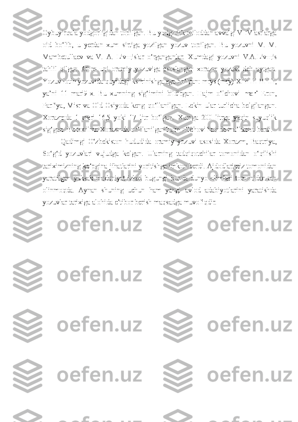 Oybuyirqala yodgorligidan topilgan. Bu yodgorlik miloddan avvalgi V-IV asrlarga
oid   bo‘lib,   u   yerdan   xum   sirtiga   yozilgan   yozuv   topilgan.   Bu   yozuvni   M.   M.
Mambetullaev   va   V.   A.   Liv щ islar   o‘rganganlar.   Xumdagi   yozuvni   V.A.Liv щ is
tahlil   qilgan.   Olim   uni   oramiy   yozuviga   asoslangan   xorazm   yozuvi   deb   aytgan.
Yozuv lotin yozuvida quyidagi kshrinishga ega bo‘lgan: mrys (mry) XI h III III III,
ya’ni   11   mari9-x.   Bu   xumning   sig‘imini   bildirgan.   Hajm   o‘lchovi   mari   Eron,
Parfiya,   Misr   va   Old   Osiyoda   keng   qo‘llanilgan.   Lekin   ular   turlicha   belgilangan.
Xorazmda   1   mari   16,5   yoki   17   litr   bo‘lgan.   Xumga   200   litrga   yaqin   suyuqlik
sig‘gan. Bu topilma Xo razmda qo‘llanilgan hajm o‘lchovi haqida ma’lumot berdi.
Qadimgi   O‘zbekiston   hududida   oramiy   yozuvi   asosida   Xorazm,   Baqtriya,
So‘g‘d   yozuvlari   vujudga   kelgan.   Ularning   tadqiqotchilar   tomonidan   o‘qilishi
tariximizning ko‘pgina jihatlarini yoritishga imkon berdi. Ajdodlarimiz tomonidan
yaratilgan   yuksak   madaniyat   izlari   bugungi   kunda   dunyo   olimlari   tomonidan   tan
olinmoqda.   Aynan   shuning   uchun   ham   yangi   avlod   adabiyotlarini   yaratishda
yozuvlar tarixiga alohida e’tibor berish maqsadga muvofiqdir. 