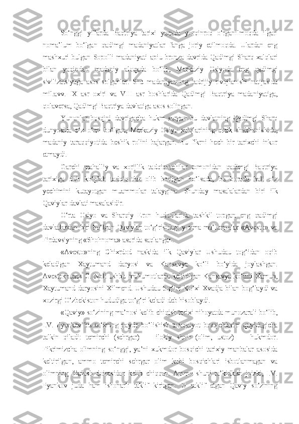So‘nggi   yillarda   Baqtriya   tarixi   yanada   yorqinroq   o‘rganilmoqda   ilgari
noma’lum   bo‘lgan   qadimgi   madaniyatlar   fanga   joriy   etilmoqda.   Ulardan   eng
mashxuri   bulgan   Sopolli   madaniyati   apiu   bronza   davrida   Qadimgi   Sharq   xalqlari
bilan   yaqindan   madaniy   aloqada   bo‘lib,   Markaziy   Osiyoda   eng   qadimgi
sivilizatsiyaga   asos   solganlar.   Shu   madaniyatning   tadrijiy   rivojlanishi   natijasida
mil.avv.   IX   asr   oxiri   va   VIII   asr   boshlarida   Qadimgi   Baqtriya   madaniyatiga,
qolaversa, Qadimgi Baqtriya davlatiga asos solingan.
Yunonlar   bosqini   davrigacha   hukm   surgan   bu   davlatning   Qadimgi   Sharq
dunyosida   o‘z   o‘rni   bo‘lgan,   Markaziy   Osiyo   xalqlarining   etnik   shakllanishida,
madaniy   taraqqiyotida   beshik   rolini   bajargan.   Bu   fikrni   hech   bir   tarixchi   inkor
etmaydi.
Garchi   mahalliy   va   xorijlik   tadqiqotchilar   tomonidan   qadimgi   Baqtriya
tarixiga   doir   ko‘plab   tadqiqotlar   olib   borilgan   bo‘lsada,   bu   borada   hali   o‘z
yechimini   kutayotgan   muammolar   talaygina.   Shunday   masalalardan   biri   ilk
Qaviylar davlati masalasidir.
O‘rta   Osiyo   va   Sharqiy   Eron   hududlarida   tashkil   topgan   eng   qadimgi
davlatlardan   biri   bo‘lgan   Qaviylar   to‘g‘risidagi   yozma   ma’lumotlar   «Avesto»   va
Firdavsiyning «Shohnoma» asarida saqlangan. 
«Avesto»ning   Chixrdod   naskida   ilk   Qaviylar   Ushudau   tog‘idan   oqib
keladigan   Xaytumand   daryosi   va   Kansavya   ko‘li   bo‘yida   joylashgan.
Avestoshunos  G.   Noli  ushbu   ma’lumotlarda  keltirilgan  Kansavya   ko‘lini  Xamun,
Xaytumand daryosini  Xilmend. Ushudau tog‘ini Ko‘xi Xvadja bilan bog‘laydi va
xozirgi O‘zbekiston hududiga to‘g‘ri keladi deb hisoblaydi.
«Qaviy» so‘zining ma’nosi kelib chiqish tarixi nihoyatda munozarali bo‘lib,
I.V.   Pyankov   bu   so‘zning   paydo   bo‘lishish   taraqqiyot   bosqichlarini   quyidagicha
talkin   qiladi:   temirchi   (sehrgar)   —   ilohiy   shoir   (olim,   ustoz)   —   hukmdor .
Fikrimizcha   olimning   so‘nggi,   ya’ni   xukmdor   bosqichi   tarixiy   manbalar   asosida
keltirilgan,   ammo   temirchi   sehrgar   olim   kabi   bosqichlari   isbotlanmagan   va
olimning   fikrlash   doirasidan   kelib   chiqqan.   Ammo   shuni   ta’kidlash   joizki,   I.V.
Pyankov   juda   ham   ishonarli   taklif   kiritgan.   U   taklif   etgan   Qaviy   so‘zining 