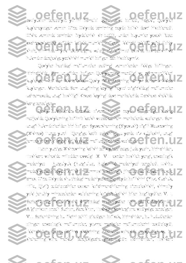 evolyusion   taraqqiyot   yo‘lini   bemalol   qabul   qilsa   bo‘ladi,   negaki,   Qaviylar
kuylanayotgan   zamon   O‘rta   Osiyoda   temirning   paydo   bolish   davri   hisoblanadi .
O‘sha   zamonda   temirdan   foydalanish   sir   tutilib,   undan   buyumlar   yasash   faqat
«sehrgar»larning   qo‘lidan   kelishi   mumkin   bo‘lgan.   Ikkinchi   taklifi,   ya’ni   ilohiy
shoir,   olim   odam   yoki   ustozlargina   xalqni   o‘z   ta’limoti   asosida   boshqarishi   va
hukmdor darajasiga yetishishi mumkii bo‘lgan deb hisoblaymiz.
Qaviylar   haqidagi   ma’lumotlar   qadimgi   zamonlardan   ikkiga   bo‘lingan.
Birinchisida,   Sam   urug‘idan   bo‘lgan   Qaviylarning   mardligi   va   qahramonliklari
kuylangan   bo‘lsa,   ikkinchisida   Q aviy   Vishtaspaning   diniy   qahramonliklari
kuylangan.   Manbalarda   Sam   urug‘ining   keyingi   hayoti   to‘g‘risidagi   ma’lumotlar
uchramasada, urug‘ boshlig‘i Krsasp keyingi davr manbalarida Gershasp shaklida
keng tarqalgan.
Qaviy   hukmdorlar   o‘rtasida   o‘zaro   nizolar   paydo   bo‘lganligi,   buning
natijasida Qaviylarning bo‘linib ketish voqealari ham manbalarda saqlangan. Sam
urug‘i hukmdorlaridan biri bo‘lgan Syavarshanning (Siyavush) o‘g‘li Xausravning
(Xishrav)   Turon   yurti   -   Qang‘ga   ketib   qolganligi,   u   yerda   o‘z   sulolasini,   urug‘
jamoasini tashkil etganligi haqidagi ma’lumotlar ham saqlangan.
Turon yurtiga Xishravning kelishi tarixiy haqiqatga juda yaqin, birinchidan,
Toshkent   vohasida   miloddan   avvalgi   IX—VIII   asrdan   boshlab   yangi,   arxeologik
madaniyat   -   Burgulyuk   (Burg‘uluq,   Burkanlik)   madaniyati   tarqaladi.   Ushbu
madaniyatning   paydo   bo‘lishi   muammosi   arxeologik   jihatdan   hal   etilgan   masala
emas. O‘rta Osiyoda shu tipdagi madaniyatlarning paydo bo‘lishini (Yoz, Kuchuk,
Tilla,   Qizil)   tadqiqotchilar   asosan   ko‘chmanchilarning   o‘troqlashishi,   shimoliy
yoki   janubiy   mintaqalardan   xalqlarning   ko‘chib   kelishi   bilan   bog‘laydilar.   V.   I.
Sarianidining   fikri   bo‘yicha   shu   tipdagi   madaniyatlar   Eron,   ya’ni,   Seyistondan
Afg‘oniston orqali Surhon, Zarafshon, Toshkent va Farg‘ona vodiysiga tarqalgan.
V.I.  Sarianidining  bu fikrini   tahlil  qiladigan  bo‘lsak,  birinchidan,  bu hududlardan
olingan   arxeologik   ma’lumotlar,   yozma   manbalar   ma’lumotlarini   tasdiqlaydi.
Ikkinchidan,   Qanqa   ko‘hna   shahrining   Toshkent   vohasida   mavjudligi   va   bu
shaharning   voha   markazi   darajasigacha   yetganligidir.   Uchinchidan,   Toshkent 