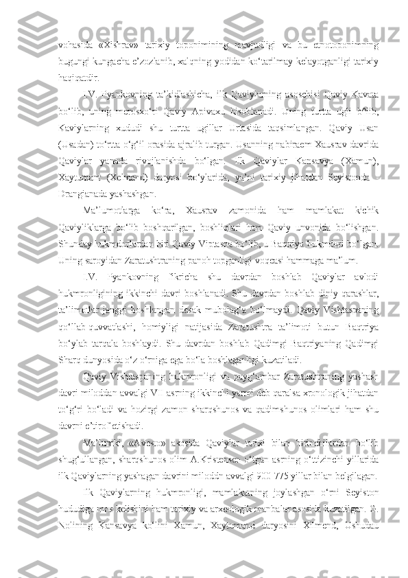 vohasida   «Xishrav»   tari xiy   toponimining   mavjudligi   va   bu   etnotoponimning
bugungi kungacha e’zozlanib, xalqning yodidan ko‘tarilmay kelayotganligi tarixiy
haqiqatdir.
I.V.   Pyankovning   ta’kidlashicha,   ilk   Qaviylarning   asoschisi   Qaviy   Kavata
bo‘lib,   uning   merosxo‘ri   Qaviy   Apivaxu   hisoblanadi.   Uning   turtta   ugli   b^lib,
Kaviylarning   xududi   shu   turtta   ugillar   Urtasida   taqsimlangan.   Qaviy   Usan
(Usadan) to‘rtta o‘g‘il orasida ajralib turgan. Usanning nabiraem Xausrav davrida
Qaviylar   yanada   rivojlanishda   bo‘lgan.   Ilk   Qaviylar   Kansavya   (Xamun),
Xaytumant   (Xelmand)   daryosi   bo‘ylarida,   ya’ni   tarixiy   jihatdan   Seyistonda   -
Drangianada yashashgan.
Ma’lumotlarga   ko‘ra,   Xausrav   zamonida   ham   mamlakat   kichik
Qaviyliklarga   bo‘lib   boshqarilgan,   boshliqlari   ham   Qaviy   unvonida   bo‘lishgan.
Shunday hukmdorlardan biri Qaviy Viptaspa bo‘lib, u Baqtriya hukmdori bo‘lgan.
Uning saroyidan Zaratushtraning panoh topganligi voqeasi hammaga ma’lum.
I.V.   Pyankovning   fikricha   shu   davrdan   boshlab   Qaviylar   avlodi
hukmronligining   ikkinchi   davri   boshlanadi.   Shu   davrdan   boshlab   diniy   qarashlar,
ta’limotlar   janggi   boshlangan   desak   mubolag‘a   bo‘lmaydi.   Qaviy   Vishtaspaning
qo‘llab-quvvatlashi,   homiyligi   natijasida   Zaratushtra   ta’limoti   butun   Baqtriya
bo‘ylab   tarqala   boshlaydi.   Shu   davrdan   boshlab   Qadimgi   Baqtriyaning   Qadimgi
Sharq dunyosida o‘z o‘rniga ega bo‘la boshlaganligi kuzatiladi.
Qaviy   Vishtaspaning   hukmronligi   va   payg‘ambar   Zaratushtraning   yashash
davri miloddan avvalgi VII asrning ikkinchi yarmi deb qaralsa xronologik jihatdan
to‘g‘ri   bo‘ladi   va   hozirgi   zamon   sharqshunos   va   qadimshunos   olimlari   ham   shu
davrni e’tirof etishadi.
Ma’lumki,   «Avesto»   asosida   Qaviylar   tarixi   bilan   birinchilardan   bo‘lib
shug‘ullangan,   sharqshunos   olim   A.Kristensen   o‘tgan   asrning   o‘ttizinchi   yillarida
ilk Qaviylarning yashagan davrini miloddn avvalgi 900-775 yillar bilan belgilagan.
Ilk   Qaviylarning   hukmronligi,   mamlakatning   joylashgan   o‘rni   Seyiston
hududiga mos kelishini ham tarixiy va arxeologik manbalar asosida kuzatilgan. G.
Nolining   Kansavya   ko‘lini   Xamun,   Xaytumand   daryosini   Xilmend,   Ushudau 