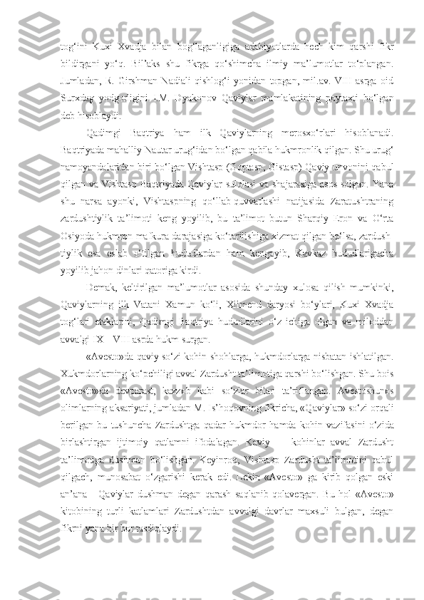 tog‘ini   Kuxi   Xvadja   bilan   bog‘laganligiga   adabiyotlarda   hech   kim   qarshi   fikr
bildirgani   yo‘q.   Bil’aks   shu   fikrga   qo‘shimcha   ilmiy   ma’lumotlar   to‘plangan.
Jumladan,   R.   Girshman   Nadiali   qishlog‘i   yonidan   topgan,   mil.av.   VIII   asrga   oid
Surxdag   yodgorligini   I.M.   Dyako nov   Qaviylar   mamlakatining   poytaxti   bo‘lgan
deb hisoblaydi.
Qadimgi   Baqtriya   ham   ilk   Qaviylarning   merosxo‘rlari   hisoblanadi.
Baqtriyada mahalliy Nautar urug‘idan bo‘lgan qabila hukmronlik qilgan. Shu urug‘
namoyandalaridan biri bo‘lgan Vishtasp (Goptasp, Gistasp) Qaviy unvonini qabul
qilgan va Vishtasp  Baqtriyada Qaviylar  sulolasi  va shajarasiga  asos  solgan. Yana
shu   narsa   ayonki,   Vishtaspning   qo‘llab-quvvatlashi   natijasida   Zaratushtraning
zardushtiylik   ta’limoti   keng   yoyilib,   bu   ta’limot   butun   Sharqiy   Eron   va   O‘rta
Osiyoda hukmron mafkura darajasiga ko‘tarilishiga xizmat qilgan bo‘lsa, zardush -
tiylik   esa   eslab   o‘tilgan   hududlardan   ham   kengayib,   Kavkaz   hududlarigacha
yoyilib jahon dinlari qatoriga kirdi.
Demak,   keltirilgan   ma’lumotlar   asosida   shunday   xulosa   qilish   mumkinki,
Qaviylarning   ilk   Vatani   Xamun   ko‘li,   Xil mend   daryosi   bo‘ylari,   Kuxi   Xvadja
tog‘lari   etaklarini,   Qadimgi   Baqtriya   hududlarini   o‘z   ichiga   olgan   va   miloddan
avvalgi IX—VIII asrda hukm surgan.
«Avesto»da qaviy so‘zi kohin-shohlarga, hukmdorlarga nisbatan ishlatilgan.
Xukmdorlarning ko‘pchiligi avval Zardusht ta’limotiga qarshi bo‘lishgan. Shu bois
«Avesto»da   devparast,   kazzob   kabi   so‘zlar   bilan   ta’riflangan.   Avestoshunos
olimlarning aksariyati, jumladan M. Is’hoqovning fikricha, «Qaviy lar» so‘zi orqali
berilgan   bu   tushuncha   Zardushtga   qadar   hukmdor   ha mda   kohin   vazifasini   o‘zida
birlashtirgan   ijtimoiy   qatlamni   ifodalagan.   Kaviy   —   kohinlar   avval   Zardusht
ta’limotiga   dush man   bo‘lishgan.   Keyinroq,   Vishtasp   Zardusht   ta’limotini   qabul
qilgach,   munosabat   o‘zgarishi   kerak   edi.   Lekin   «Avesto»   ga   kirib   qolgan   eski
an’ana   -   Qaviylar   dushman   degan   qarash   saqlanib   qolavergan.   Bu   hol   «Avesto»
kitobining   turli   katlamlari   Zardushtdan   avvalgi   davrlar   maxsuli   bulgan,   degan
fikrni yana bir bor tasdiqlaydi. 