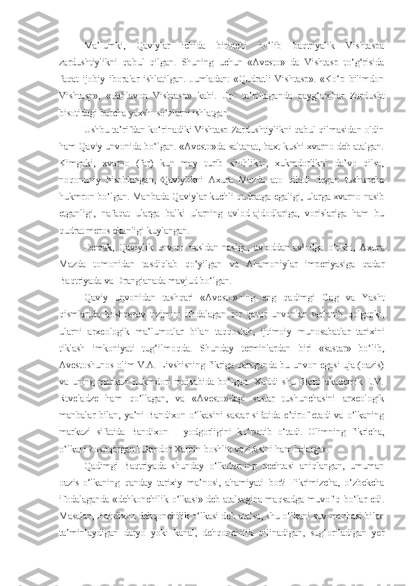 Ma’lumki,   Qaviylar   ichida   birinchi   bo‘lib   baqtriyalik   Vishtaspa
zardushtiylikni   qabul   qilgan.   Shuning   uchun   «Avesto»   da   Vishtasp   to‘g‘risida
faqat   ijobiy   iboralar   ishlatilgan.   Jumladan:   «Qudratli   Vishtasp».   «Ko‘p   bilimdon
Vishtasp»,   «Pahlavon   Vishtasp»   kabi.   Uni   ta’riflaganda   payg‘ambar   Zardusht
bisotidagi barcha yaxshi so‘zlarni ishlatgan.
Ushbu ta’rifdan ko‘rinadiki Vishtasp Zardushtiylikni qabul qilmasidan oldin
ham Qaviy unvonida bo‘lgan. «Avesto»da saltanat, baxt kushi xvarno deb atalgan.
Kimgaki,   xvarno   (far)   kun   may   turib   shohlikni,   xukmdorlikni   da’vo   qilsa,
noqonuniy   hisoblangan,   Qaviylikni   Axura   Mazda   ato   qiladi   degan   tushuncha
hukmron bo‘lgan. Manbada Qaviylar kuchli qudratga egaligi, ularga xvarno nasib
etganligi,   nafaqat   ularga   balki   ularning   avlod-ajdodlariga,   vorislariga   ham   bu
qudrat meros ekanligi kuylangan.
Demak,   Qaviylik   unvoni   nasldan-naslga,   avloddan-avlodga   o‘tishi,   Axura
Mazda   tomonidan   tasdiqlab   qo‘yilgan   va   Ahamoniylar   imperiyasiga   qadar
Baqtriyada va Drangianada mavjud bo‘lgan.
Qaviy   unvonidan   tashqari   «Avesto»ning   eng   qadimgi   Gag   va   Yasht
qismlarida   boshqaruv   tizimini   ifodalagan   bir   qator   unvonlar   saqlanib   qolganki,
ularni   arxeologik   ma’lumotlar   bilan   taqqoslab,   ijtimoiy   munosabatlar   tarixini
tiklash   imkoniyati   tug‘ilmoqda.   Shunday   terminlardan   biri   «sastar»   bo‘lib,
Avestoshunos olim V.A. Livshisning fikriga qaraganda bu unvon egasi uja (oazis)
va   uning   markazi   hukmdori   maisabida   bo‘lgan.   Xuddi   shu   fikrni   akademik   E.V.
Rtveladze   ham   qo‘llagan,   va   «Avesto»dagi   sastar   tushunchasini   arxeologik
manbalar  bilan,  ya’ni   Bandixon  o‘lkasini  sastar   sifatida e’tirof   etadi  va  o‘lkaning
markazi   sifatida   Bandixon   I   yodgorligini   ko‘rsatib   o‘tadi.   Olimning   fikricha,
o‘lkani boshqargan hukmdor Xarbin boshliq vazifasini ham bajargan.
Qadimgi   Baqtriyada   shunday   o‘lkalarning   nechtasi   aniqlangan,   umuman
oazis-o‘lkaning   qanday   tarixiy   ma’nosi,   ahamiyati   bor?   Fikrimizcha,   o‘zbekcha
ifodalaganda «dehkonchilik o‘lkasi» deb atalsagina maqsadga muvofiq bo‘lar edi.
Masalan, Bandi xon dehqonchilik o‘lkasi deb atalsa, shu o‘lkani suv manbasi bi lan
ta’minlaydigan   daryo   yoki   kanal,   dehqonchilik   qilinadigan,   sug‘oriladigan   yer 