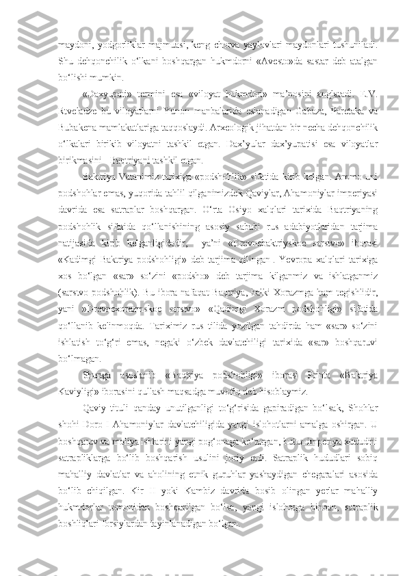 maydoni,   yodgorliklar   majmuasi,   keng   chorva   yaylovlari   maydonlari   tushuniladi.
Shu   dehqonchilik   o‘lkani   boshqargan   hukmdorni   «Avesto»da   sastar   deb   atalgan
bo‘lishi mumkin.
«Daxyupati»   termini   esa   «viloyat   hukmdori»   ma’nosini   anglatadi.   E.V.
Rtveladze   bu   viloyatlarni   Yunon   manbalarida   eslanadigan   Gabaza,   Paretaka   va
Bubakena mamlakatlariga taqqoslaydi. Arxeologik jihatdan bir necha dehqonchilik
o‘lkalari   birikib   viloyatni   tashkil   etgan.   Dax’yular   dax’yupatisi   esa   viloyatlar
birikmasini - Baqtriyani tashkil etgan.
Baktriya   Vatanimiz   tarixiga   «podshohlik»   sifatida   kirib   kelgan.   Ammo   uni
podshohlar emas, yuqorida tahlil qilganimizdek Qaviylar, Ahamoniylar imperiyasi
davrida   esa   satraplar   boshqargan.   O‘rta   Osiyo   xalqlari   tarixida   Baqtriyaning
podshohlik   sifatida   qo‘llanishining   asosiy   sababi   rus   adabiyotlaridan   tarjima
natijasida   kirib   kelganligidadir,     ya’ni   «Drevnebaktriyskoe   sarstvo»   iborasi
«Kadimgi   Baktriya   podshohligi»   deb   tarjima   qilingan 1
.   Yevropa   xalqlari   tarixiga
xos   bo‘lgan   «sar»   so‘zini   «podsho»   deb   tarjima   kilganmiz   va   ishlatganmiz
(sarstvo-podshohlik). Bu  ibora  nafaqat   Baqtriya, balki   Xorazmga  ham   tegishlidir,
yani   »Drevnexorezmskoe   sarstvo»   «Qadimgi   Xorazm   podshohligi»   sifatida
qo‘llanib   kelinmoqda.   Tariximiz   rus   tilida   yozilgan   tahdirda   ham   «sar»   so‘zini
ishlatish   to‘g‘ri   emas,   negaki   o‘zbek   davlatchiligi   tarixida   «sar»   boshqaruvi
bo‘lmagan.
Shunga   asoslanib   «Baqtriya   podshohligi»   iborasi   Printa   «Baktriya
Kaviyligi» iborasini qullash maqsadga muvofiq deb hisoblaymiz.
Qaviy   tituli   qanday   unutilganligi   to‘g‘risida   gapiradigan   bo‘lsak,   Shohlar
shohi   Doro   I   Ahamoniylar   davlatchiligida   yangi   islohotlarni   amalga   oshirgan.   U
boshqaruv va moliya ishlarini yangi pog‘onaga ko‘targan, butun imperiya xududini
satrapliklarga   bo‘lib   boshqarish   usulini   joriy   etdi.   Satraplik   hududlari   sobiq
mahalliy   davlatlar   va   aholining   etnik   guruhlar   yashaydigan   chegaralari   asosida
bo‘lib   chiqilgan.   Kir   II   yoki   Kambiz   davrida   bosib   olingan   yerlar   mahalliy
hukmdorlar   tomonidan   boshqarilgan   bo‘lsa,   yangi   islohotga   binoan,   satraplik
boshliqlari forsiylardan tayinlanadigan bo‘lgan. 