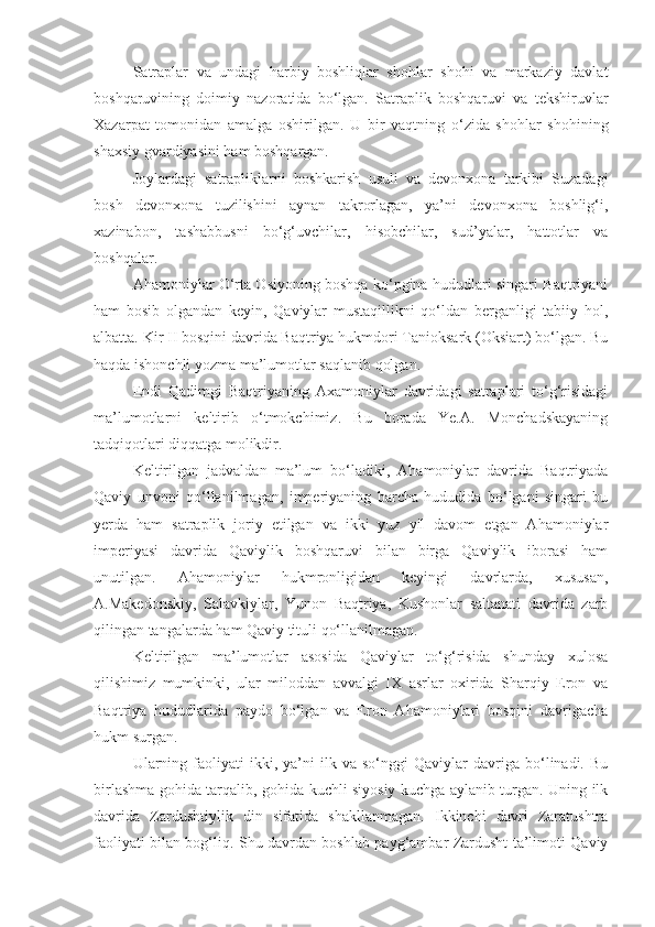 Satraplar   va   undagi   harbiy   boshliqlar   shohlar   shohi   va   markaziy   davlat
boshqaruvining   doimiy   nazoratida   bo‘lgan.   Sa traplik   boshqaruvi   va   tekshiruvlar
Xazarpat   tomonidan   amal ga   oshirilgan.   U   bir   vaqtning   o‘zida   shohlar   shohining
shaxsiy gvardiyasini ham boshqargan.
Joylardagi   satrapliklarni   boshkarish   usuli   va   devonxona   tarkibi   Suzadagi
bosh   devonxona   tuzilishini   aynan   takrorlagan,   ya’ni   devonxona   boshlig‘i,
xazinabon,   tashabbusni   bo‘g‘uvchilar,   hisobchilar,   sud’yalar,   hattotlar   va
boshqalar.
Ahamoniylar O‘rta Osiyoning boshqa ko‘pgina hududlari singari Baqtriyani
ham   bosib   olgandan   keyin,   Qaviylar   mustaqillikni   qo‘ldan   berganligi   tabiiy   hol,
albatta. Kir II bosqini davrida Baqtriya hukmdori Tanioksark (Oksiart) bo‘lgan. Bu
haqda ishonchli yozma ma’lumotlar saqlanib qolgan.
Endi   Qadimgi   Baqtriyaning   Axamoniylar   davridagi   satraplari   to‘g‘risidagi
ma’lumotlarni   keltirib   o‘tmokchimiz.   Bu   borada   Ye.A.   Monchadskayaning
tadqiqotlari diqqatga molikdir.
Keltirilgan   jadvaldan   ma’lum   bo‘ladiki,   Ahamoniylar   davrida   Baqtriyada
Qaviy   unvoni   qo‘llanilmagan,   imperiyaning   barcha   hududida   bo‘lgani   singari   bu
yerda   ham   satraplik   joriy   etilgan   va   ikki   yuz   yil   davom   etgan   Ahamoniylar
imperiyasi   davrida   Qaviylik   boshqaruvi   bilan   birga   Qaviylik   iborasi   ham
unutilgan.   Ahamoniylar   hukmronligidan   keyingi   davrlarda,   xususan,
A.Makedonskiy,   Salavkiylar,   Yunon   Baqtriya,   Kushonlar   saltanati   davrida   zarb
qilingan tangalarda ham Qaviy tituli qo‘llanilmagan.
Keltirilgan   ma’lumotlar   asosida   Qaviylar   to‘g‘risida   shunday   xulosa
qilishimiz   mumkinki,   ular   miloddan   avvalgi   IX   asrlar   oxirida   Sharqiy   Eron   va
Baqtriya   hududlarida   paydo   bo‘lgan   va   Eron   Ahamoniylari   bosqini   davrigacha
hukm surgan.
Ularning   faoliyati   ikki,  ya’ni   ilk   va   so‘nggi   Qaviylar   davriga   bo‘linadi.   Bu
birlashma gohida tarqalib, gohida kuchli siyosiy kuchga aylanib turgan. Uning ilk
davrida   Zardushtiylik   din   sifatida   shakllanmagan.   Ikkinchi   davri   Zaratushtra
faoliyati bilan bog‘liq. Shu davrdan boshlab payg‘ambar Zardusht ta’limoti Qaviy 