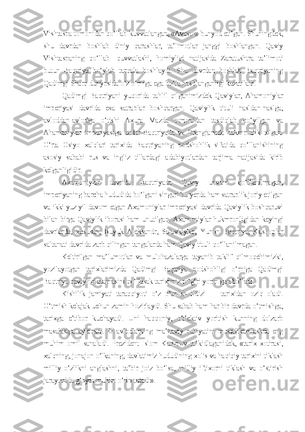 Vishtaspa tomonidan qo‘llab-kuvvatlangan, «Avesto» bunyod etilgan. Shuningdek,
shu   davrdan   boshlab   diniy   qarashlar,   ta’limotlar   janggi   boshlangan.   Qaviy
Vishtaspaning   qo‘llab-   quvvatlashi,   homiyligi   natijasida   Zaratushtra   ta’limoti
butun   Baqtriya   bo‘ylab   tarqala   boshlaydi.   Shu   davrdan   boshlab   Baqtriyaning
Qadimgi Sharq dunyosida o‘z o‘rniga ega bo‘la boshlanganligi kuzatiladi.
Qadimgi   Baqtriyani   yuqorida   tahlil   qilganimizdek   Qaviy lar,   Ahamoniylar
imperiyasi   davrida   esa   satraplar   boshqargan.   Qaviylik   tituli   nasldan-naslga,
avloddan-avlodga   o‘tishi   Axura   Mazda   tomonidan   tasdiqlab   qo‘yilgan   va
Ahamoniylar   imperiyasiga   qadar   Baqtriyada   va   Drangianada   hukmronlik   qilgan.
O‘rta   Osiyo   xalqlari   tarixida   Baqtriyaning   podshohlik   sifatida   qo‘llanishining
asosiy   sababi   rus   va   ingliz   tillardagi   adabiyotlardan   tarjima   natijasida   kirib
kelganligidir.
Axamoniylar   davrida   Baqtriyada   Qaviy   unvoni   qo‘llanilmagan,
imperiyaning barcha hududida bo‘lgani singari bu yerda ham satraplik joriy etilgan
va ikki yuz yil davom etgan Axamoniylar imperiyasi davrida Qaviylik boshqaruvi
bilan birga Qaviy lik iborasi ham unutilgan. Axamoniylar hukmronligidan keyingi
davrlarda,   xususan,   Buyuk   Aleksandr,   Salavkiylar,   Yunon   Baqtriya,   Kushonlar
saltanati davrida zarb qilingan tangalarda ham Qaviy tituli qo‘llanilmagan.
Keltirilgan   ma’lumotlar   va   mulohazalarga   tayanib   taklif   qilmoqchimizki,
yozilayotgan   tarixlarimizda   Qadimgi   Baqtriya   podshohligi   o‘rniga   Qadimgi
Baqtriya qaviyligi atamasini qo‘llasak tariximiz to‘g‘ri yoritilgan bo‘ladi.
Kishilik   jamiyati   taraqqiyoti   o‘z   o‘tmish   ildizi   —   tarixidan   oziq   oladi.
O‘tmish kelajak uchun zamin hozirlaydi. Shu sabab ham har bir davrda o‘tmishga,
tarixga   e’tibor   kuchayadi.   Uni   haqqoniy,   ob’ektiv   yoritish   kunning   dolzarb
masalasiga   aylanadi.   U   avlodlarning   ma’naviy   ruhiyatini   mustahkamlashda   eng
muhim   omil   sanaladi.   Prezident   Islom   Karimov   ta’kidlaganidek,   «tarix   xotirasi,
xalqning, jonajon o‘lkaning, davlatimiz hududining xolis va haqiqiy tarixini tiklash
milliy   o‘zlikni   anglashni,   ta’bir   joiz   bo‘lsa,   milliy   iftixorni   tiklash   va   o‘stirish
jarayonida g‘oyat muhim o‘rin tutadi». 