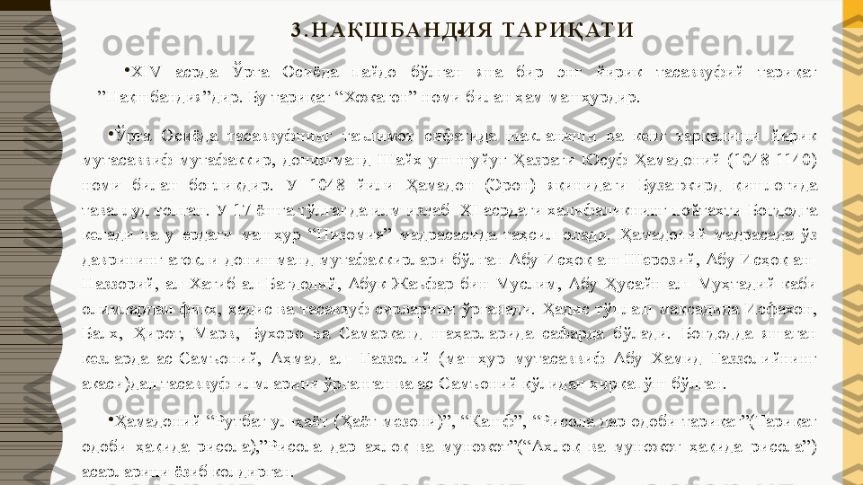 3 . Н А Қ Ш Б А Н Д И Я   ТА Р И Қ АТ И
•
 
•
ХIV  асрда  Ўрта  Осиёда  пайдо  бўлган  яна  бир  энг  йирик  тасаввуфий  тариқат 
”Нақшбандия”дир. Бу тариқат “Хожагон” номи билан ҳам машҳурдир.
•
Ўрта  Осиёда  тасаввуфнинг  таълимот  сифатида  шакланиши  ва  кенг  тарқалиши  йирик 
мутасаввиф  мутафаккир,  донишманд  Шайх  уш-шуйуғ  Ҳазрати  Юсуф  Ҳамадоний  (1048-1140) 
номи  билан  боғлиқдир.  У  1048  йили  Ҳамадон  (Эрон)  яқинидаги  Бузанжирд  қишлоғида 
таваллуд топган. У 17 ёшга тўлганда илм излаб  ХI асрдаги халифаликнинг пойтахти-Боғдодга 
келади  ва  у  ердаги  машҳур  “Низомия”  мадрасасида  таҳсил  олади.  Ҳамадоний  мадрасада  ўз 
даврининг атоқли донишманд мутафаккирлари бўлган Абу Исҳоқ аш-Шерозий, Абу Исҳоқ ан-
Наззорий,  ал-Хатиб  ал-Бағдодий,  Абук  Жаъфар  бин  Муслим,  Абу  Ҳусайн  ал-  Муҳтадий  каби 
олимлардан  фиқҳ,  ҳадис  ва  тасаввуф  сирларини  ўрганади.  Ҳадис  тўплаш  мақсадида  Исфахон, 
Балх,  Ҳирот,  Марв,  Бухоро  ва  Самарқанд  шаҳарларида  сафарда  бўлади.  Боғдодда  яшаган 
кезларда  ас-Самъоний,  Аҳмад  ал-  Ғаззолий  (машҳур  мутасаввиф  Абу  Хамид  Ғаззолийнинг 
акаси)дан тасаввуф илмларини ўрганган ва ас-Самъоний қўлидан ҳирқапўш бўлган.
•
Ҳамадоний  “Рутбат  ул-ҳаёт  (Ҳаёт  мезони)”,  “Кашф”,  “Рисола  дар  одоби  тариқат”(Тариқат 
одоби  ҳақида  рисола),”Рисола  дар  ахлоқ  ва  муножот”(“Ахлоқ  ва  муножот  ҳақида  рисола”) 
асарларини ёзиб колдирган. 