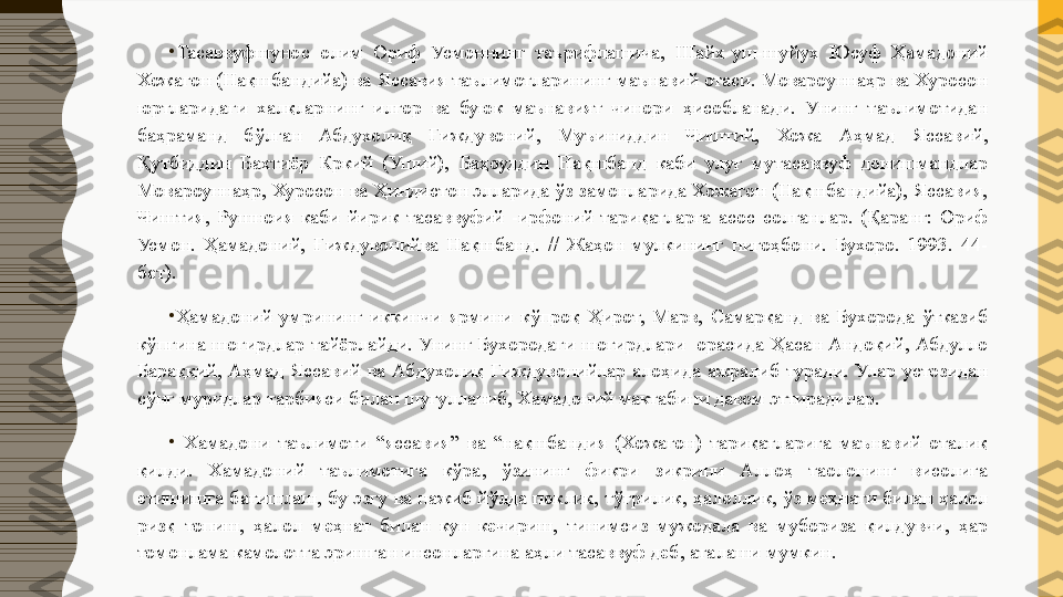 •
Тасаввуфшунос  олим  Ориф  Усмоннинг  таърифлашича,  Шайх-уш-шуйух  Юсуф  Ҳамадоний 
Хожагон (Нақшбандийа) ва Яссавия таълимотларининг маънавий отаси. Мовароуннаҳр ва Хуросон 
юртларидаги  халқларнинг  илғор  ва  буюк  маънавият  чинори  ҳисобланади.  Унинг  таълимотидан 
баҳраманд  бўлган  Абдухолиқ  Ғиждувоний,  Муъиниддин  Чиштий,  Хожа  Аҳмад  Яссавий, 
Қутбиддин  Бахтиёр  Кркий  (Уший),  Баҳоуддин  Нақшбанд  каби  улуғ  мутасаввуф  донишмандлар 
Мовароуннаҳр, Хуросон ва Ҳиндистон элларида ўз замонларида Хожагон (Нақшбандийа), Яссавия, 
Чиштия,  Рушноия  каби  йирик  тасаввуфий  -ирфоний  тариқатларга  асос  солганлар.  (Қаранг:  Ориф 
Усмон.  Ҳамадоний,  Ғиждувонийва  Нақшбанд.  //  Жаҳон  мулкининг  нигоҳбони.  Бухоро.  1993.  44-
бет).
•
Ҳамадоний  умрининг  иккинчи  ярмини  кўпроқ  Ҳирот,  Марв,  Самарқанд  ва  Бухорода  ўтказиб 
кўпгина  шогирдлар  тайёрлайди.  Унинг  Бухородаги  шогирдлари    орасида  Ҳасан  Андоқий,  Абдулло 
Бараққий,  Аҳмад  Яссавий  ва  Абдухолиқ  Ғиждувонийлар  алоҳида  ажралиб  туради.  Улар  устозидан 
сўнг муридлар тарбияси билан шуғулланиб, Хамадоний мактабини давом эттирадилар.
•
  Хамадони  таълимоти  “яссавия”  ва  “нақшбандия  (Хожагон)  тариқатларига  маънавий  оталиқ 
қилди.  Хамадоний  таълимотига  кўра,  ўзининг  фикри  зикрини  Аллоҳ  таолонинг  висолига 
етишишга бағишлаш, бу эзгу ва нажиб йўлда поклик, тўғрилик, ҳалоллик, ўз меҳнати билан ҳалол 
ризқ  топиш,  ҳалол  меҳнат  билан  кун  кечириш,  тинимсиз  мужодала  ва  мубориза  қилдувчи,  ҳар 
томонлама камолотга эришган инсонларгина аҳли тасаввуф деб, аталаши мумкин. 