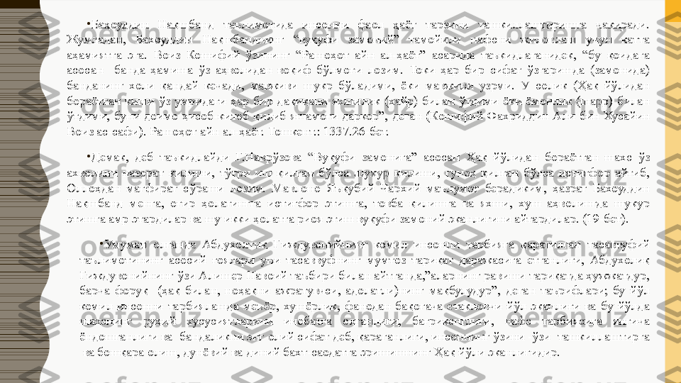 •
Баҳоуддин  Нақшбанд  таълимотида  инсонни  фаол  ҳаёт  тарзини  ташкиллаштиришга  чақиради. 
Жумладан,  Бахоуддин  Нақшбанднинг  “вуқуфи  замоний”  тамойили  нафсни  жиловлаш  учун  катта 
аҳамиятга  эга.  Воиз  Кошифий  ўзининг  “Рашоҳот  айн  ал-ҳаёт”  асарида  таъкидлаганидек,  “бу  қоидага 
асосан    банда  ҳамиша  ўз  аҳволидан  воқиф  бўлмоғи  лозим.  Токи  ҳар  бир  сифат  ўзгаришда  (замонида) 
банданинг  холи  қандай  кечади,  мавживи  шукр  бўладими,  ёки  мавживи  узрми.  У  солик  (Ҳақ  йўлидан 
бораётган  киши  ўз  умридаги  ҳар  бир  дақиқани  яхшилик  (хайр)  билан  ўтдими  ёки  ёмонлик  (шарр)  билан 
ўтдими,  буни  доимо  ҳисоб-китоб  қилиб  яшамоғи  даркор”,  деган  (Кошифий  Фахриддин  Али  бин  Хусайин 
Воиз ас-сафи). Рашоҳот айн ал-ҳаёт. Тошкент.: 1337.26-бет.
•
Демак,  деб  таъкидлайди  Г.Наврўзова  “Вуқуфи  замонига”  асосан  Ҳақ  йўлидан  бораётган  шахс  ўз 
ахволини  назорат  қилиши,  тўғри  иш  қилган  бўлса  шукур  қилиши,  гуноҳ  қилган  бўлса  истиғфор  айтиб, 
Оллоҳдан  мағфират  сўраши  лозим.  Мавлоно  Яъқубий  Чархий  маълумот  берадиким,  ҳазрат  Бахоуддин 
Нақшбанд  менга,  оғир  ҳолатингга  истиғфор  этишга,  товба  қилишга  ва  яхши,  хуш  аҳволингда  шукур 
этишга амр этардилар ва шу икки ҳолатга риоя этиш вуқуфи замоний эканлигини айтардилар. (19-бет).
•
Умуман  олганда  Абдухолтиқ  Ғиждувонийнинг  комил  инсонни  тарбияга  қаратилган  тасаввуфий 
таълимотининг  асосий  ғоялари  уни  тасаввуфнинг  мумтоз  тариқат  даражасига  етганлиги,  Абдухолиқ 
Ғиждувонийнинг ўзи Алишер Навоий таъбири билан айтганда,”аларнинг равиши тариқатда ҳужжатдур, 
барча  форуқ    (ҳақ  билан,  ноҳақни  ажратувчси,  адолатли)нинг  мақбулудур”,  деган  таърифлари;  бу  йўл 
комил  инсонни  тарбиялашда  меъёр,  хушёрлик,  фанодан  бақогача  етакловчи  йўл  эканлиги  ва  бу  йўлда 
шахснинг  руҳий  хусусиятларини  инобатга  олганлиги,  бағрикенглиги,  нафс  тарбиясига  янгича 
ёндошганлиги ва  бандаликни энг олий сифат деб, қараганлиги, инсоннинг ўзини -ўзи  ташкиллаштирга 
 ва бошқара олиш, дунёвий ва диний бахт-саодатга эришишнинг Ҳақ йўли эканлигидир. 