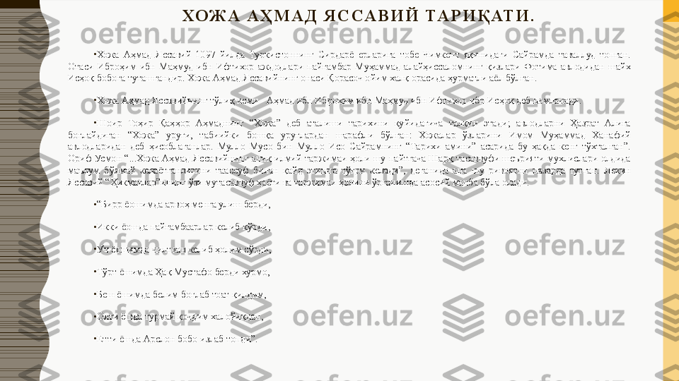 ХО Ж А   А Ҳ М А Д   Я С СА В И Й   ТА Р И Қ АТ И .
 
•
Хожа  Аҳмад  Яссавий  1097  йилда  Туркистоннинг  Сирдарё  ерларига  тобе  Чимкент  яқинидаги  Сайрамда  таваллуд  топган. 
Отаси  Иброҳим  ибн  Маҳмуд  ибн  Ифтихор  аждодлари  пайғамбар  Муҳаммад  алайҳиссаломнинг  қизлари  Фотима  авлодидан  шайх 
Исҳоқ бобога туташгандир. Хожа Аҳмад Яссавийнинг онаси Қорасоч ойим халқ орасида ҳурматли аёл бўлган.
•
Хожа Аҳмад Яссавийнинг тўлиқ исми - Аҳмад ибн Иброҳим ибн Маҳмуд ибн Ифтихор ибн Исҳоқ деб номланади.
•
Шоир  Тоҳир  Қаҳҳор  Аҳмаднинг  “Хожа”  деб  аталиши  тарихини  қуйидагича  талқин  этади;  авлодларни  Ҳазрат  Алига 
боғлайдиган  “Хожа”  уруғи,  табиийки  бошқа  уруғлардан  шарафли  бўлган:  Хожалар  ўзларини  Имом  Муҳаммад  Ханафий 
авлодларидан  деб  ҳисоблаганлар.  Мулло  Мусо  бин  Мулло  Исо  Сайрамнинг  “Тарихи  амини”  асарида  бу  ҳақда  кенг  тўхталган”. 
Ориф  Усмон  “...Хожа  Аҳмад  Яссавийнинг  аниқ  илмий  таржимаи  ҳоли  шу  пайтгача  Шарқ  тасаввуфи  шеърияти  мухлислари  олдида 
маълум  бўлмай  келаётганлигини  таассуф  билан  қайд  этишга  тўғри  келади”,  деганида  ана  шу  ривоятни  назарда  тутган.  Лекин 
Яссавий “Ҳикматлар”ининг ўзи мутасаввуф ҳаёти ва таржимаи ҳолини ўрганишда асосий манба бўла олади.
•
“ Бирр ёошимда арвоҳ менга улиш берди,
•
Икки ёошда пайғамбаарлар келиб кўрди,
•
Уч ёошимда чилтоан келиб ҳолим сўрди,
•
Тўрт ёшимда Ҳақ Мустафо берди хурмо,
•
Беш ёшимда белим боғлаб тоат қилдим,
•
Олти ёшда турмай қочдим халойиқдан,
•
Етти ёшда Арслон бобо излаб топди”. 