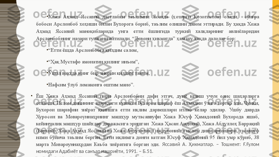 •
Хожа  Аҳмад  Яссавий  дастлабки  таълимни  Яссида  (ҳозирги  Қозоғистон)  олади,    сўнгра 
бобоси  Арслонбоб  хоҳиши  билан  Бухорога  бориб,  таълим  олишни  давом  эттиради.  Бу  ҳақда  Хожа 
Аҳмад  Яссавий  маноқибларида  унга  етти  ёшлигида  туркий  халқларнинг  авлиёларидан 
Арслонбобнинг назари тушгани айтилади. “Девони ҳикматда” ҳам шу ҳақда далолат бор:
•
“ Етти ёшда Арслонбобға қилдим салом,
•
“ Ҳақ Мустафо амонатин қилинг инъом”,
•
Ўшал вақтда минг бир зикрин қилдим тамом,
•
Нафсим ўлуб ломаконға оштим мано ” .
•
Ё ш  Хожа  Аҳмад  Яссавий  пири  Арслонбобни  дафн  этгач,  дунё  кезиш  учун  олис  шаҳарларга 
отланди. Ислом динининг шарқдаги қуввати Бухорои шариф ёш Аҳмадни ўзига тортар эди. Чунки, 
Бухоро и  шарифни   зиёрат  қилишга  етти  иқлим  дарвешлари  излаб  келар  эдилар.  Ушбу  даврда 
Хуросон  ва  Мовароуннаҳрнинг  машҳур  мутасаввуфи  Хожа  Юсуф  Ҳамадоний  Бухорода  яшаб, 
кейинчалик  машҳур шайхлар даражасига эришган   Хожа Ҳасан Андоқий, Хожа Абдуллоҳ  Баррақий 
(Баркий),  Хожа Аҳмад Яссавий ва Хожа Абдухолиқ Ғиждувонийга ислом дини арконлари, тасаввуф 
илми  бўйича  таълим  берган.  Етти  иқлимга  донғи  кетган  Юсуф  Ҳамадоний  95  йил  умр  кўриб,  38 
марта  Мовароуннаҳрдан  Каъба  зиёратига  борган  эди.  Яссавий  А.  Ҳикматлар.  –  Тошкент:  Ғ.Ғулом 
номидаги Адабиёт ва санъат нашриёти, 1991. – Б.51. 