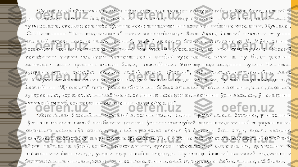 •
Хулоса қилиб айтганимизда, собиқ шўролар даврида ҳукмрон мафкура оқибатда Хожа Аҳмад Яссавийни 
дин  ниқобида  остида    феодал  тоифанинг  ҳимочиси,  таркидунёчиликни  тарғиб  этган,  оддий  халқни 
ҳукмдорларга,  амалдорларга  тобе  бўлишга  чақирган  тариқатнинг  асосчиси  сифатида  қоралашди.  Жумладан, 
Ю.Г.Петрашнинг  “Тень  средневековья”  номли  монографиясида  Хожа  Аҳмад  Яссавий  шахсияти  ва  унинг 
маънавий  мероси  нохолис  таҳлил  қилиниб,  салбий  хулосалар  берилган.  Академик  И.  М.  Мўминовнинг   
яссавийлик  тариқатига  нисбатан  танқидий    ва  ижобий  хулосаларини  келтиришимиз  мумкин:  “Яссавий 
мактабининг  мистик  таълимоти  меҳнаткашларни  синфий  курашдан  чалғитди  ва  шу  билан  уларнинг 
золимларга  қарши  курашига  халақит  берди,    яссавийчилик  Мовароуннаҳр  халқининг  кучини  Чингизхон 
ҳужумига  қарши  сафарбар  қилишга  салбий  таъсир  кўрсатди”,  каби  фикрларни  таъкидлайди.  Аммо 
И.М.Мўминовниг  яссавийлик  тариқати  олдидаги  хизмати  шундан  иборатки,  “у  собиқ  мустабид  даврида 
Яссавийнинг  “Ҳикматлар”  асари  ўзбек  адабиётининг  бебаҳо  маънавий  ёдгорлиги  эканлиги,  унда  деҳқонлар, 
ҳунармандлар, чорвадорларнинг ҳаётида ислом дини ва тасаввуф таълимотининг ўрни масаласи, ўша даврнинг 
ижтимоий тартиблари ҳаққоний акс этганини дадил айта олди”.
•
Хожа  Аҳмад  Яссавийнинг  маънавий  меросини  таҳлил  қилиш  шундан  далолат  берадики,  у  инсоннинг 
гўзал  хислатларига  асосий  эътиборини  қаратган,  ўзининг  тасаввуфий  қарашларида  миллий  ва  умуминсоний 
қадриятлар  ҳақида  сўз  юритади,  дунёвий  муаммолар  ҳақида  ўз  фикрини  баён  этади,  адолат,  мардлик, 
сахийлик, бева - бечоралар ва муҳтожларга ёрдам бериш, илм – фан ва касб - ҳунар эгаллаш зарурлигини айтади, 
айрим  шайхлар  ва  сўфийларнинг  аҳлоқсизлигини,  ҳукмрон  табақаларнинг  адолатсизлиги,  зулмкорлиги  ва 
риёкорлигини  фош  қилади,  уларни  ақлу  инсофга  чақиради.  Шу  тариқа  Яссавий  ижтимоий  зиддиятларни 
бартараф этишга интилади, жамият ва инсон камолотини  и ломий қадриятлардан фойдаланишда ,  деб билади. 