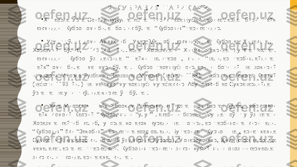 2 . К У Б РА В И Я   ТА Р И Қ АТ И
  •
 
•
ХII  асрда  Ўрта  Осиёда  вужудга  келган  йирик  тасаввуфий  тариқатлардан  бири  Шайх 
Нажмиддин Кубро номи билан боғлиқ бўлган “Кубровия” тариқатидир.
•
  Унинг  тўлиқ  исми  Аҳмад  ибн  Умар  Жанноб  Нажмиддин  ал-Кубро  ал  Хиваки  ал  -
Хоразмий  бўлиб,  1145-146  йилларда  Хоразмдаги  Хивак  шаҳрида  дунёга  келган. 
Нажмиддин  Кубро  ўз  даврида  “Шайхи  валитарош,  яъни  “валилар  тарбиялайдиган 
шайх”номи  билан  машҳур  бўлган.  Кубро  тасаввуф  сирларини  ботиний  ва  зоҳирий 
илмларни  Мисрда  Рузбеҳон  Ваззоз  ал  Мисрий  (вафоти  1188),    Табризда  Исмоил  Касрий 
(вафоти  1193  йил)  ва  машҳур  мутасаввуф  мутафаккир  Абу  Нажиб  ас-Суҳравардийдан   
ўрганган ва унинг қўлида ҳирқапўш бўлган.
•
    Унга  Мисрдаги  Шайх  Иброҳим  “Нажмиддин”  деган  ном  берган  бўлса,  Табриздаги 
Шайх  Исмоий  Касрий  “Кубро,  яъни  “улуғ”  лақабини  беради  Шундан  сўнг  у  ўз  ватани 
Хоразмга  қайтиб  келиб,  у  ерда  хонақоҳ  қуради  ва  шогирдлар  тарбиясига  киришади. 
“Кубровия”  ёки  “Заҳобия”  тариқатига  асос  солади.  Бу  тариқат    Қуръон    ва  шариат  ҳамда 
Суннатни  ўзига  асос  қилиб  олиб  ўз  даврида  Хуросон,  Мовароуннаҳр,  Ҳиндистон  ва  бошқа 
мамалакатларга  кенг  тарқалади.  Кубровия  тариқати  зикри  хуфий  яъни  овоз  чиқармасдан 
зикр қилиш қоидаларига амал қилган. 