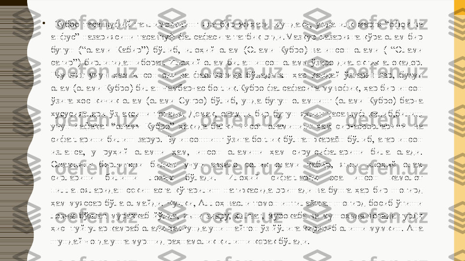 •
  Кубро  тасаввуфий  таълимотининг  яна  бир  жиҳати  шундаки,  унда  илк  марта  “офоқ  ва 
анфус”  назариясини  тасаввуф  фалсафасига  татбиқ  этди.Мазкур  назарияга  кўра  олам  бир 
бутун  (“олами  Кабир”)  бўлиб,  илоҳий  олам  (Олами  Кубро)  ва  инсон  олами  (  “Олами 
сағир”)  бирлигидан  иборат.  Илоҳий  олам  билан  инсон  олами  ўзаро  диалектик  алоқадор. 
Шунинг  учун  ҳам  инсон  онг  ва  фаолиятида  бўладиган  ҳар  қандай  ўзгаришлар,  бутун 
олам (олами Кубро) билан чамбарчас боғлиқ.Кубро фалсафасига мувофиқ, ҳар бир инсон 
ўзига  хос  кичик  олам  (олами  Суғро)  бўлиб,  унда  бутун  оламнинг  (олами  Кубро)  барча 
хусусиятлари  ўз  аксини  топади.  Демак,  оламни  бир  бутун  яхлит  тасаввуф  қилиб,билиш 
учун  нафақат  “олами  Кубро”  ҳақида  балки  инсон  оламининг  ҳам  сир-асрорларини    ва 
сифатларини  билиш  зарур.  Бу  инсоннинг  ўзига  боғлиқ  бўлган  жараён  бўлиб,  агар  инсон 
изланса,  у  руҳий  оламни  ҳам,  инсон  оламини  ҳам  сиру-сифаларини  била  олади. 
Оламнинг  бирлигини  билиш  учун  аввало  солик  олами  кабир,  яъни  илоҳий  олам 
сирларини  билиши  лозим  бўлади.  Илоҳий  сифатларни  эса  инсон  камолот 
пиллапояларидан  секин-аста  кўтарилиш  натижасида  эришади  ва  бунга  ҳар  бир  шогирд 
ҳам муяссар бўла олмайди. Чунки, Аллоҳ васли томон интилаётган шогирд босиб ўтиши 
лозим  бўлган  мураккаб  йўлда,  яъни  зикру,  хилват,  муроқаба  ва  мушоҳада  чоғида  турли 
ҳис -туйғулар қамраб олади ва шунда уни шайтон ўз йўлига киритиб олиши мумкин. Ана 
шундай чоғда унга муршид раҳнамолик қилиши керак бўлади. 