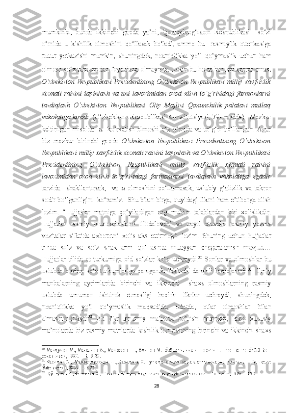 mumkinki,   bunda   ikkinchi   gapda   ya’ni,   Qoraqalpog‘iston   Respublikasi     so‘zi
o‘rnida   u   kishilik   olmoshini   qo‘llasak   bo‘ladi,   ammo   bu     rasmiylik   ottenkasiga
putur   yetkazishi   mumkin,   shuningdek,   noaniqlikka   yo‘l   qo‘ymaslik   uchun   ham
olmosh so‘z turkumidan foydalana olmaymiz. Lekin bu holat ham muqarrar emas .
O‘zbekiston Respublikasi Prezidentining O‘zbekison Respublikasi milliy xavfsizlik
xizmati   raisini   tayinlash   va   uni   lavozimidan   ozod   etish   to‘g‘risidagi   farmonlarni
tasdiqlash   O‘zbekiston   Respublikasi   Oliy   Majlisi   Qonunchilik   palatasi   mutlaq
vakolatiga kiradi.  (O‘zbekiston Respublikasi Konstitutsiyasi, 79- modda).  Mazkur
keltirilgan  misolda    u     ko‘rsatish  olmoshi  o‘z o‘rnida va  to‘g‘ri   qo‘llangan.  Agar
biz   mazkur   birinchi   gapda   O‘zbekiston   Respublikasi   Prezidentining   O‘zbekison
Respublikasi milliy xavfsizlik xizmati raisini tayinlash va O‘zbekiston Respublikasi
Prezidentining   O‘zbekison   Respublikasi   milliy   xavfsizlik   xizmati   raisini
lavozimidan   ozod   etish   to‘g‘risidagi   farmonlarni   tasdiqlash   vakolatiga   egadir
tarzida     shakllantirsak,     va   u   olmoshini   qo‘llamasak,   uslubiy   g‘alizlik   va   takror
sodir bo‘lganligini  ko‘ramiz.  Shu bilan birga, quyidagi fikrni ham e’tiborga olish
lozim.   “Hujjatlar   matniga   qo‘yiladigan   eng   muhim   talablardan   biri   xolislikdir.
Hujjatlar   rasmiy   munosabatlarni   ifodalovchi   va   qayd   etuvchi   rasmiy   yozma
vozitalar   sifatida   axborotni   xolis   aks   ettirmog‘i   lozim.   Shuning   uchun   hujjatlar
tilida   so‘z   va   so‘z   shakllarini   qo‘llashda   muayyan   chegaralanish   mavjud…
Hujjatlar   tilida   ot   turkumiga   oid   so‘zlar   ko‘p   uchraydi. 30
  Sonlar   va   olmoshlar   bu
uslubda boshqa so‘z turkumlariga qaraganda ikkinchi darajali hisoblanadi. 31
   Ilmiy
manbalarning   ayrimlarida   birinchi   va   ikkinchi     shaxs   olmoshlarning   rasmiy
uslubda   umuman   ishtirok   etmasligi   haqida   fikrlar   uchraydi,   shuningdek,
noaniqlikka   yo‘l   qo‘ymaslik   maqsadida,   odatda,   otlar   olmoshlar   bilan
almashtirilmaydi 32
  Bu   fikr   umumiy   ma’noda   bo‘lishi   mumkin,   lekin   xususiy
ma’nolarda   biz   rasmiy   matnlarda   kishilik   olmoshining   birinchi   va   ikkinchi   shaxs
30
  Маҳмудов M., Мадалиев А., Маҳкамов  Н., Аминов М.  Ўзбек тилида иш юритиш. – Тошкент:  ЎзСЭ Бош
редакцияси, 1990.    –Б. 19-20.
31
  Kap имов С.,  Махматмуродов Ш., Каримова О. Нутқ маданияти ва давл a т тилида иш юритиш.  – Тошкент:
Ўзбекистон, 2003.  – Б.72.
32
  Қўнғуров Р., Бегматов Э.,  Тожиев Ё. Нутқ маданияти ва услубият асослари. –Тошкент, 1990. –Б.8 0 .
28 