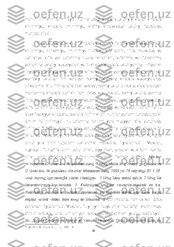 ma’noli bo‘lishini ta’minlaydi. Buning uchun sintaktik uslubiy vositalar: sintaktik
sinonimiya,   sintaktik   omonimiya,   she’riy   sintaksisdagi   uslubiy   figuralarga
murojaat qiladi.
 Nutq uslublariga xos turli sintaktik vositalar, so‘z birikmalari va gaplardagi
sinonimiya,   polisemiya,   omonimiya   hodisasi,   so‘z   tartibi,   ifoda   maqsadiga   va
tuzilishiga   ko‘ra   gap   turlarining   nutqda   ishlatilishi,   ko‘chirma   va   o‘zlashtirma
gaplarning   uslubiy   xususiyatlari   va   boshqalar   sintaktik   uslubiyatning     o‘rganish
obyektidir.   Biz   yuqorida   sintaktik   stilistika   haqida   gapirgan   bo‘lsak,   endi   besh
vazifaviy   uslubdan   biri   sanalgan   rasmiy   uslubning   sintaktik   xususiyatlariga
to‘xtalamiz. Shu o‘rinda ta’kidlash kerakki, rasmiy uslub doirasida shakllanadigan
matnlarning   sintaktik   qurilishi   ham   o‘ziga   xos.   Dastlab,   rasmiy   uslubda   gapning
ifoda   maqsadiga   ko‘ra   turlariga   to‘xtalamiz.   Bilamizki,   gapning   ifoda   maqsadiga
ko‘ra turlari 4 ta: darak gap, buyruq gap, so‘roq gap va istak gap. Gaplarning bu
klassifikatsiyasi soddacha, dastlabki bo‘linishdir. Bu bilan gaplarni turlarga ajratish
tamom   hal   bo‘lmaydi.   Bu   turlarning   har   biri   yana   muayyan   ichki   guruhlarga
bo‘linadi.   36
  Sodda   gaplarda   darak   gap,   ayniqsa,     uning   qo‘shma   gap   shakli   ko‘p
ishlatiladi. Masalan, yo‘riqnomada darak gap shakli keng foydalaniladi. Bu hujjat
qonun   yoki   biror   hujjatlarni   tushuntirish   maqsadida   foydalaniladi.     Masalan,
quyidagi     “ Urug‘lik   donni   qabul   qilish,   tayyorlash,   tarqatish   va   sifatini   nazorat
qilish   tartibi   to‘g‘risida”gi   yo‘riqnoma   matni     fikrimiz   dalilidir:   Mazkur
yo‘riqnoma O‘zbekiston Respublikasining “ Urug‘chilik to‘g‘risida”gi Qonuni va
O‘zbekiston  Respublikasi  Vazirlar Mahkamasining 2005-yil 26-maydagi 03-1-58-
sonli   buyrug‘iga   muvofiq   ishlab   chiqilgan.     1.Urug‘likni   qabul   qilish.   2.Urug‘lik
labaratoriyaga   topshiriladi.   3.   Keltirilgan   urug‘lar   rasmiylashtiriladi   va   h.k.
Yuqoridagi   misolda   ko‘rishimiz   mumkinki,   bu   hujjatda   darak   gap   bilan   birga
majhul   nisbat   shakli   ham   keng   qo‘llaniladi.   Shartnomalarda   ham   asosan   darak
gaplardan foydalaniladi. Masalan,   “ Uy-joyni hadya qilish haqida”gi   shartnomaga
e’tibor   qaratsak,   unda   qo‘llanilgan   darak   gaplar   fikrimizni   yaqqol   tasdiqlaydi:
Biz, Solijon Qodirov va Navoiy ko‘chasida yashovchi  Qobil Solijonivich bilan bu
36
  Ғуломов  A . Содда гап.   – T.,  1955.  –Б.  11
38 