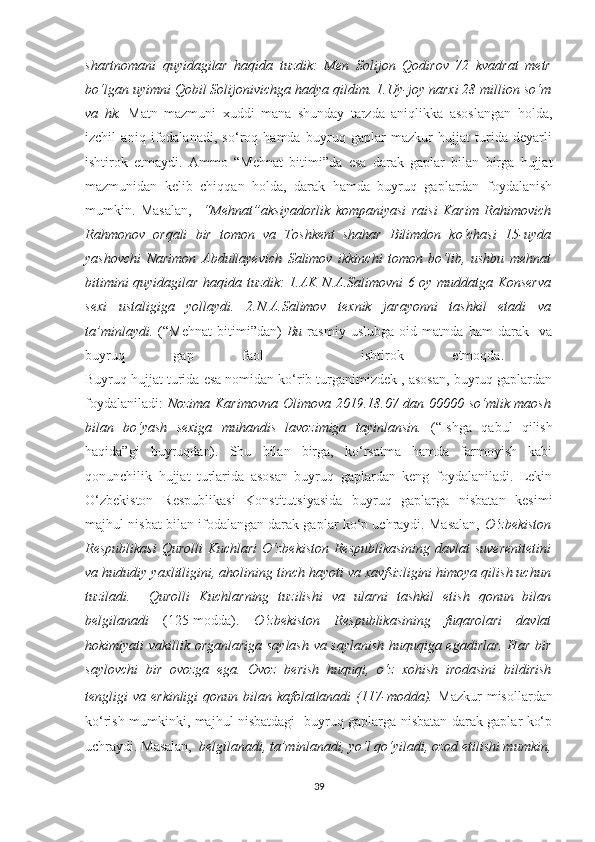 shartnomani   quyidagilar   haqida   tuzdik:   Men   Solijon   Qodirov   72   kvadrat   metr
bo‘lgan uyimni Qobil Solijonivichga hadya qildim. 1.Uy-joy narxi 28 million so‘m
va   hk.   Matn   mazmuni   xuddi   mana   shunday   tarzda   aniqlikka   asoslangan   holda,
izchil   aniq   ifodalanadi,   so‘roq   hamda   buyruq   gaplar   mazkur   hujjat   turida   deyarli
ishtirok   etmaydi.   Ammo   “Mehnat   bitimi”da   esa   darak   gaplar   bilan   birga   hujjat
mazmunidan   kelib   chiqqan   holda,   darak   hamda   buyruq   gaplardan   foydalanish
mumkin.   Masalan,     “Mehnat”aksiyadorlik   kompaniyasi   raisi   Karim   Rahimovich
Rahmonov   orqali   bir   tomon   va   Toshkent   shahar   Bilimdon   ko‘chasi   15-uyda
yashovchi   Narimon   Abdullayevich   Salimov   ikkinchi   tomon   bo‘lib,   ushbu   mehnat
bitimini quyidagilar haqida tuzdik: 1.AK N.A.Salimovni 6 oy muddatga Konserva
sexi   ustaligiga   yollaydi.   2.N.A.Salimov   texnik   jarayonni   tashkil   etadi   va
ta’minlaydi.   (“Mehnat   bitimi”dan)   Bu   rasmiy   uslubga   oid   matnda   ham   darak     va
buyruq   gap   faol     ishtirok   etmoqda.  
Buyruq hujjat turida esa nomidan ko‘rib turganimizdek , asosan, buyruq gaplardan
foydalaniladi:   Nozima Karimovna Olimova 2019.18.07 dan 00000 so‘mlik maosh
bilan   bo‘yash   sexiga   muhandis   lavozimiga   tayinlansin.   (“Ishga   qabul   qilish
haqida”gi   buyruqdan).   Shu   bilan   birga,   ko‘rsatma   hamda   farmoyish   kabi
qonunchilik   hujjat   turlarida   asosan   buyruq   gaplardan   keng   foydalaniladi.   Lekin
O‘zbekiston   Respublikasi   Konstitutsiyasida   buyruq   gaplarga   nisbatan   kesimi
majhul nisbat bilan ifodalangan darak gaplar ko‘p uchraydi. Masalan,   O‘zbekiston
Respublikasi  Qurolli  Kuchlari  O‘zbekiston Respublikasining davlat  suverenitetini
va hududiy yaxlitligini, aholining tinch hayoti va xavfsizligini himoya qilish uchun
tuziladi.     Qurolli   Kuchlarning   tuzilishi   va   ularni   tashkil   etish   qonun   bilan
belgilanadi   (125-modda).   O‘zbekiston   Respublikasining   fuqarolari   davlat
hokimiyati vakillik organlariga saylash va saylanish huquqiga egadirlar. Har bir
saylovchi   bir   ovozga   ega.   Ovoz   berish   huquqi,   o‘z   xohish   irodasini   bildirish
tengligi  va erkinligi  qonun bilan kafolatlanadi  (117-modda).   Mazkur  misollardan
ko‘rish mumkinki, majhul nisbatdagi   buyruq gaplarga nisbatan darak gaplar ko‘p
uchraydi. Masalan,   belgilanadi, ta’minlanadi, yo‘l qo‘yiladi, ozod etilishi mumkin,
39 