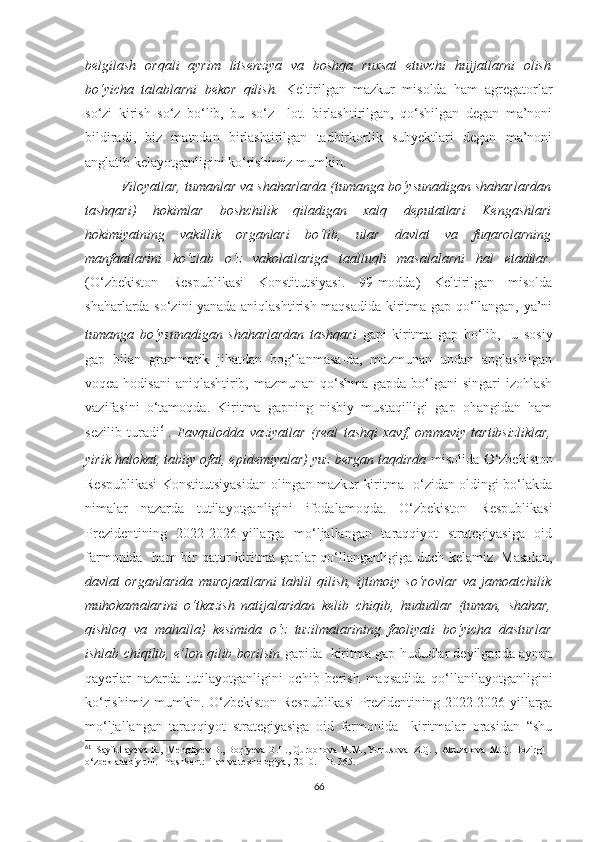 belgilash   orqali   ayrim   litsenziya   va   boshqa   ruxsat   etuvchi   hujjatlarni   olish
bo‘yicha   talablarni   bekor   qilish.   Keltirilgan   mazkur   misolda   ham   agregatorlar
so‘zi   kirish   so‘z   bo‘lib,   bu   so‘z     lot.   birlashtirilgan,   qo‘shilgan   degan   ma’noni
bildiradi,   biz   matndan   birlashtirilgan   tadbirkorlik   subyektlari   degan   ma’noni
anglatib kelayotganligini ko‘rishimiz mumkin. 
Viloyatlar, tumanlar va shaharlarda (tumanga bo‘ysunadigan shaharlardan
tashqari)   hokimlar   boshchilik   qiladigan   xalq   deputatlari   Kengashlari
hokimiyatning   vakillik   organlari   bo‘lib,   ular   davlat   va   fuqarolarning
manfaatlarini   ko‘zlab   o‘z   vakolatlariga   taalluqli   masalalarni   hal   etadilar.
(O‘zbekiston   Respublikasi   Konstitutsiyasi.   99-modda)   Keltirilgan   misolda
shaharlarda so‘zini yanada aniqlashtirish maqsadida kiritma gap qo‘llangan, ya’ni
tumanga   bo‘ysunadigan   shaharlardan   tashqari   gapi   kiritma   gap   bo‘lib,     u   sosiy
gap   bilan   grammatik   jihatdan   bog‘lanmasa-da,   mazmunan   undan   anglashilgan
voqea-hodisani  aniqlashtirib, mazmunan qo‘shma gapda bo‘lgani  singari izohlash
vazifasini   o‘tamoqda.   Kiritma   gapning   nisbiy   mustaqilligi   gap   ohangidan   ham
sezilib   turadi 61
.   Favqulodda   vaziyatlar   (real   tashqi   xavf,   ommaviy   tartibsizliklar,
yirik halokat, tabiiy ofat, epidemiyalar) yuz bergan taqdirda  misolida  O ‘zbekiston
Respublikasi Konstitutsiyasidan olingan mazkur kiritma   o‘zidan oldingi bo‘lakda
nimalar   nazarda   tutilayotganligini   ifodalamoqda.   O‘zbekiston   Respublikasi
Prezidentining   2022-2026-yillarga   mo‘ljallangan   taraqqiyot   strategiyasiga   oid
farmonida   ham  bir  qator  kiritma gaplar qo‘llanganligiga duch kelamiz. Masalan,
davlat   organlarida   murojaatlarni   tahlil   qilish,   ijtimoiy   so‘rovlar   va   jamoatchilik
muhokamalarini   o‘tkazish   natijalaridan   kelib   chiqib,   hududlar   (tuman,   shahar,
qishloq   va   mahalla)   kesimida   o‘z   tuzilmalarining   faoliyati   bo‘yicha   dasturlar
ishlab chiqilib, e’lon qilib borilsin  gapida  kiritma gap hududlar deyilganda aynan
qayerlar   nazarda   tutilayotganligini   ochib   berish   maqsadida   qo‘llanilayotganligini
ko‘rishimiz mumkin.   O‘zbekiston Respublikasi  Prezidentining 2022-2026-yillarga
mo‘ljallangan   taraqqiyot   strategiyasiga   oid   farmonida     kiritmalar   orasidan   “shu
61
   S ay fullayeva  R.,   Mengliyev  B ., Boqiyeva   G.H., Qurbonova   M.M.,   Yunusova    Z.Q .  ,    Abuzalova    M.Q. Hozirgi 
o‘zbek adabiy tili. –Toshkent:   Fan va texnologiya,   2010. –   B. 365.
66 