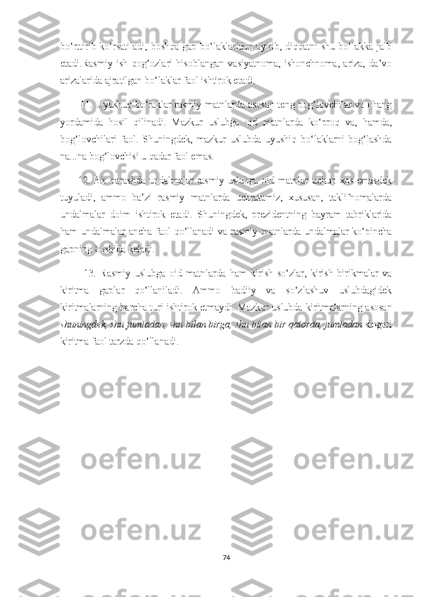 bo‘rttirib ko‘rsatiladi, boshqa gap bo‘laklaridan ayirib, diqqatni shu bo‘lakka jalb
etadi.Rasmiy   ish   qog‘ozlari   hisoblangan   vasiyatnoma,   ishonchnoma,   ariza,   da’vo
arizalarida ajratilgan bo‘laklar faol ishtirok etadi.
           11.   Uyushuq bo‘laklar rasmiy matnlarda asosan teng bog‘lovchilar va ohang
yordamida   hosil   qilinadi.   Mazkur   uslubga   oid   matnlarda   ko‘proq   va,   hamda,
bog‘lovchilari   faol.   Shuningdek,   mazkur   uslubda   uyushiq   bo‘laklarni   bog‘lashda
na...na bog‘lovchisi u qadar faol emas.
         12.  Bir  qarashda  undalmalar   rasmiy  uslubga  oid  matnlar   uchun  xos  emasdek
tuyuladi,   ammo   ba’zi   rasmiy   matnlarda   uchratamiz,   xususan,   taklifnomalarda
undalmalar   doim   ishtirok   etadi.   Shuningdek,   prezidentning   bayram   tabriklarida
ham undalmalar ancha faol qo‘llanadi  va rasmiy matnlarda undalmalar  ko‘pincha
gapning boshida keladi.
            13.   Rasmiy   uslubga   oid   matnlarda   ham   kirish   so‘zlar,   kirish   birikmalar   va
kiritma   gaplar   qo‘llaniladi.   Ammo   badiiy   va   so‘zlashuv   uslubdagidek
kiritmalarning barcha turi ishtirok etmaydi.   Mazkur uslubda kiritmalarning asosan
shuningdek, shu jumladan, shu bilan birga, shu bilan bir qatorda, jumladan  singari
kiritma faol tarzda qo‘llanadi. 
74 