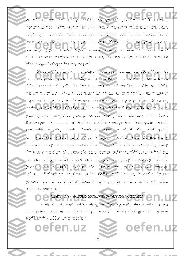 va   tafakkur   esa   intellektning   asosidir.   Shunga   ko‘ra,   sun'iy   intellekt   atamasi,
nazarimda   biroz   oshrib   yuborilgandek   go‘yo.   Zero,   sun'iy   mulohaza   yuritadigan,
to‘g‘rirog‘i   avtomatik   tahlil   qiladigan   mashinalar,   balki   tahlilni   bizdan   ko‘ra
tezkorroq bajarar, balki ularning xato qilish koeffitsiyenti biznikdan pastdir. Lekin
ularda ijodiy yondoshuv, hissiyot, hamda avvaldan biror narsani ko‘zlab ish tutish
hislati   umuman   mavjud   emas.   Ustiga   ustak,   shunday   sun'iy   intellektni   ham,   siz
bilan bizga o‘xshagan inson yaratgan!
Maqola so‘ngida qiziq bir faktga e'tiboringizni  qaratmoqchiman. Ma'lumki,
har   qanday   kompyuter,   demakki,   sun'iy   intellektga   ega   mashina,   ikkilik   sanoq
tizimi   asosida   ishlaydi.   Bu   haqidan   maktab   informatika   kursida   yetralicha
ma'lumot   beriladi.   Atiga   ikkita   raqamdan   iborat   sanoq   tizimida   esa,   muayyan
algoritmalarni   bajarishda   o‘ziga   xos   cheklov-chegaralar   yuzaga   keladi.   Xossatan,
haqiqiy   sonlar   bilan   ishlashda,   yoki   taqribiy   hisoblashlarda   ikkilik   sanoq   tizimi
yaramaydigan   vaziyatlar   yuzaga   keladi.   1991-yilda   matematik   olim   Devid
Stautmayer   18   ta   turli   xildagi   hisob-kitob   amaliyotlarni   kompyuter   dasturi
yordamida   bajarib,   ularning   barchasida   natija   noto‘g‘ri   chiqqanini,   ya'ni,
kompyuter   (sun'iy   intellekt)   noto‘g‘ri   ishlaganini   isbotlab   berdi.   Demak,   sun'iy
intellekt-kompyuter   hamma   masalani   ham   to‘g‘ri   hal   qila   olmasligining   jiddiy
ilmiy asosi bor ekan. Shu asosga ko‘ra, qo‘rqmay aytish mumkinki, sun'iy intellekt
hali-beri   tabiiy   intellektga   dov   bera   olmaydi.   Uning   ayrim   xususiy   hollarda
(asosoan   matematikada)   insondan   o‘zib   ketishi   esa,   tezkorlik   xossasi   evaziga
xolos...   Fikrlaydigan   mashina,   yoki   sun'iy   intellekt   esa,   hozircha   fantast
yozuvchilar,   hamda   entuziast   dasturchilarning   orzusi   o‘laroq   qolib   ketmoqda.
Balki shu yaxshidir?!...
2.Suniy intellektning soxalarda yechadigan masalasi.
Hozirda SI turli amallarni   bajarishga mo‘ljallangan algoritm   hamda dasturiy
tizimlardan   iborat   va   u   inson   ongi   bajarishi   mumkin   bo‘lgan   bir   qancha
vazifalarning   uddasidan chiqa oladi.
16 