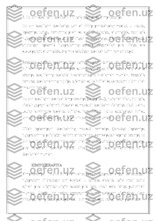 2.  O q qon kasalligini davolash:  B iologik terapiya va  K imyoterapiya
Oq   qon   kasalligini   davolashga   turli   xil   tibbiy   yondashuvlar   mavjud.   U   odatda,
leykemiya   turiga,   bemorning   yoshi   va   sog’ligi   holatiga,   shuningdek,   patologik
hujayralar   orqa   miya   suyuqligiga   o’tgan-o’tmaganligiga   bog’liq.   Laboratoriyada
aniqlangan   leykemik   hujayralarning   genetik   o’zgarishlari   yoki   o’ziga   xos
xususiyatlari, shuningdek, eng mos keladigan davolash turini ham aniqlaydi.
Sergaklik surunkali leykemiya bilan og’rigan ayrim odamlar uchun davolash usuli
bo’lishi   mumkin.   Buning   mohiyati   salomatlikni   diqqat   bilan   kuzatishdir,   shunda
terapiya   kasallikning   dastlabki   bosqichlaridayoq   boshlanishi   mumkin.   Sergaklik
bemorga davolanishning nojo’ya ta’siridan xalos bo’lish va asoratlarni oldini olish
imkonini beradi.
Oq qon kasalligini davolash kimyoterapiya (asosiy usul), nurlanish bilan, biologik,
o’zak hujayrani ko’chirib o’tkazish va maqsadli davolashni o’z ichiga oladi. Ushbu
usullar   kombinativ   ravishda   qo’llansa   ham   bo’ladi.   Taloq   kattalashgan   bo’lsa,
uning bir qismi jarrohlik yo’li bilan olib tashlanishi mumkin.
O’tkir   leykemiyani   davolashning   maqsadi   remissiya   (tanadagi   leykemiya
hujayralarining yo’qligi)ni keltirib chiqarishdir. Remissiyadan keyingi terapiya oq
qon kasalligi takrorlanishining oldini olish uchun buyuriladi. Bunga konsolidatsiya
yoki   parvarishli   davolash   kiradi.   O’tkir   oq   qon   kasalligi   ko’pincha   to’liq
davolanishi mumkin.
KIMYOTERAPIYA
Kimyoterapiya — bu oq qon yoki boshqa saraton hujayralari singari tez tarqalgan
hujayralarni   o’ldiradigan   dori   vositasi.   U   tabletka   shaklida   og’iz   orqali   tatbiq
etilishi   yoki   to’g’ridan-to’g’ri   kateter   yoki   igna   orqali   vena   ichiga   yuborilishi
mumkin.   Odatda,   bir   nechta   preparatning   kombinatsiyasini   o’z   ichiga   olgan
birlashgan kimyoterapiya buyuriladi. Dori ma’lum vaqt oralig’i bilan yuboriladi. 