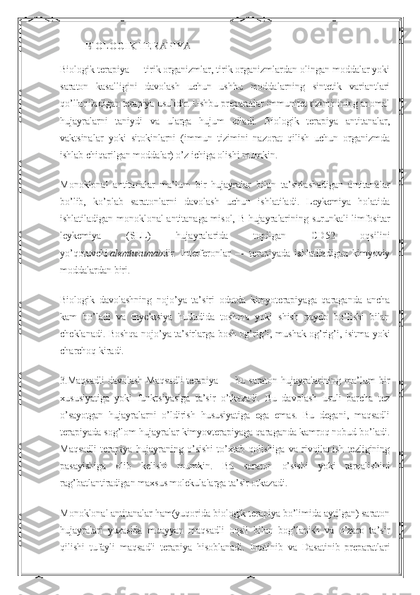 BIOLOGIK TERAPIYA
Biologik terapiya — tirik organizmlar, tirik organizmlardan olingan moddalar yoki
saraton   kasalligini   davolash   uchun   ushbu   moddalarning   sintetik   variantlari
qo’llaniladigan terapiya usulidir. Ushbu preparatlar immunitet tiziminining anomal
hujayralarni   taniydi   va   ularga   hujum   qiladi.   Biologik   terapiya   antitanalar,
vaktsinalar   yoki   sitokinlarni   (immun   tizimini   nazorat   qilish   uchun   organizmda
ishlab chiqarilgan moddalar) o’z ichiga olishi mumkin.
Monoklonal   antitanalar   ma’lum   bir   hujayralar   bilan   ta’sirlashadigan   antitanalar
bo’lib,   ko’plab   saratonlarni   davolash   uchun   ishlatiladi.   Leykemiya   holatida
ishlatiladigan monoklonal antitanaga misol, B-hujayralarining surunkali limfositar
leykemiya   (SLL)   hujayralarida   topilgan   CD52   oqsilini
yo’qotuvchi   alemtuzumab dir.   Interferonlar   —   terapiyada   ishlatiladigan   kimyoviy
moddalardan biri.
Biologik   davolashning   nojo’ya   ta’siri   odatda   kimyoterapiyaga   qaraganda   ancha
kam   bo’ladi   va   inyektsiya   hududida   toshma   yoki   shish   paydo   bo’lishi   bilan
cheklanadi. Boshqa nojo’ya ta’sirlarga bosh og’rig’i, mushak og’rig’i, isitma yoki
charchoq kiradi.
3.M aqsadli  davolash  Maqsadli  terapiya  —  bu  saraton   hujayralarining  ma’lum  bir
xususiyatiga   yoki   funktsiyasiga   ta’sir   o’tkazadi.   Bu   davolash   usuli   barcha   tez
o’sayotgan   hujayralarni   o’ldirish   hususiyatiga   ega   emas.   Bu   degani,   maqsadli
terapiyada sog’lom hujayralar kimyovterapiyaga qaraganda kamroq nobud bo’ladi.
Maqsadli   terapiya   hujayraning   o’sishi   to’xtab   qolishiga   va   rivojlanish   tezligining
pasayishiga   olib   kelishi   mumkin.   Bu   saraton   o’sishi   yoki   tarqalishini
rag’batlantiradigan maxsus molekulalarga ta’sir otkazadi.
Monoklonal antitanalar ham(yuqorida biologik terapiya bo’limida aytilgan) saraton
hujayralari   yuzasida   muayyan   maqsadli   oqsil   bilan   bog’lanish   va   o’zaro   ta’sir
qilishi   tufayli   maqsadli   terapiya   hisoblanadi.   Imatinib   va   Dasatinib   preparatlari 