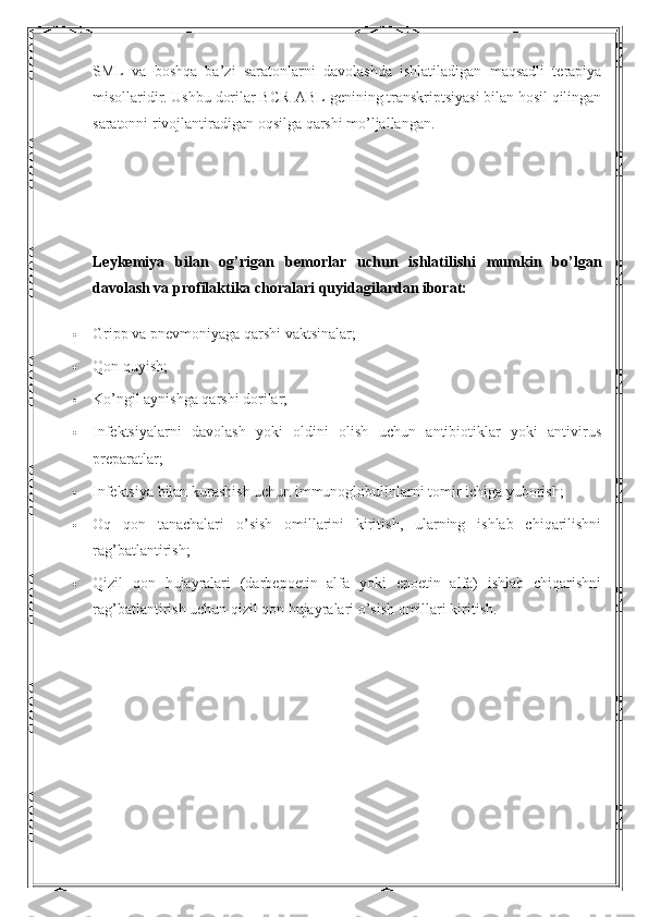 SML   va   boshqa   ba’zi   saratonlarni   davolashda   ishlatiladigan   maqsadli   terapiya
misollaridir. Ushbu dorilar BCR-ABL genining transkriptsiyasi bilan hosil qilingan
saratonni rivojlantiradigan oqsilga qarshi mo’ljallangan.
Leykemiya   bilan   og’rigan   bemorlar   uchun   ishlatilishi   mumkin   bo’lgan
davolash va profilaktika choralari quyidagilardan iborat:
 Gripp va pnevmoniyaga qarshi vaktsinalar;
 Qon quyish;
 Ko’ngil aynishga qarshi dorilar;
 Infektsiyalarni   davolash   yoki   oldini   olish   uchun   antibiotiklar   yoki   antivirus
preparatlar;
 Infektsiya bilan kurashish uchun immunoglobulinlarni tomir ichiga yuborish;
 Oq   qon   tanachalari   o’sish   omillarini   kiritish,   ularning   ishlab   chiqarilishni
rag’batlantirish;
 Qizil   qon   hujayralari   (darbepoetin   alfa   yoki   epoetin   alfa)   ishlab   chiqarishni
rag’batlantirish uchun qizil qon hujayralari o’sish omillari kiritish. 