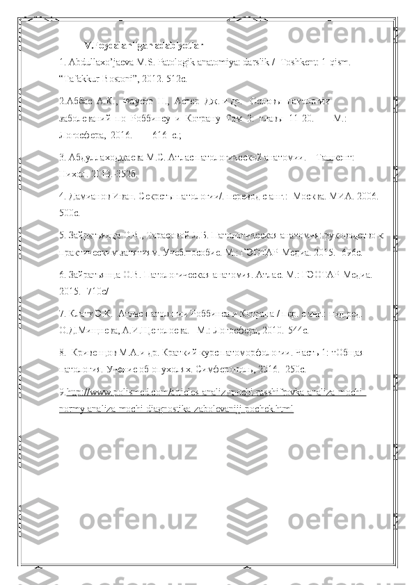 V.Foydalanilgan adabiyotlar
1 . Abdullaxo’jaeva M.S. Patologik anatomiya: darslik / -Toshkent: 1-qism. 
“Tafakkur-Bostoni”, 2012. 512c.
2.Аббас  А.К.,  Фаусто  Н.,  Астер  Дж. и др.    Основы  патологии  
заболеваний  по  Роббинсу  и  Котрану  Том  2:  главы  11-20.  —  М.: 
Логосфера,  2016.  —  616  с.;  
3 . Абдуллаходжаева М.С. Атлас патологической анатомии. – Ташкент: 
Нихол. 2013.-352б.
4 .  Дамианов Иван. Секреты патологии/. перевод с анг.:  Москва. МИА. 2006. 
500с.
5 . Зайратьянца О.В., Тарасовой Л.Б. Патологическая анатомия: руководство к
практическим занятиям. Учеб.пособие. М.: ГЭОТАР-Медиа. 2015. -696с.
6 . Зайратьянца О.В. Патологическая анатомия. Атлас. М.: ГЭОТАР-Медиа. 
2015. -710с /
7 . Клатт Э.К.  Атлас патологии Роббинса и Котрана / пер. с анг.: под.ред. 
О.Д.Мищнева, А.И.Щеголоева. –М.: Логосфера, 2010.-544с. 
8 .  Кривенцов М.А.и др. Краткий курс патоморфологии. Часть 1: тОбщая 
патология. Учение об опухолях. Симферополь, 2016. -250с. 
9. http://www.polismed.com/articles-analiz-mochi-rasshifrovka-analiza-mochi-
normy-analiza-mochi-diagnostika-zabolevanijj-pochek.html 