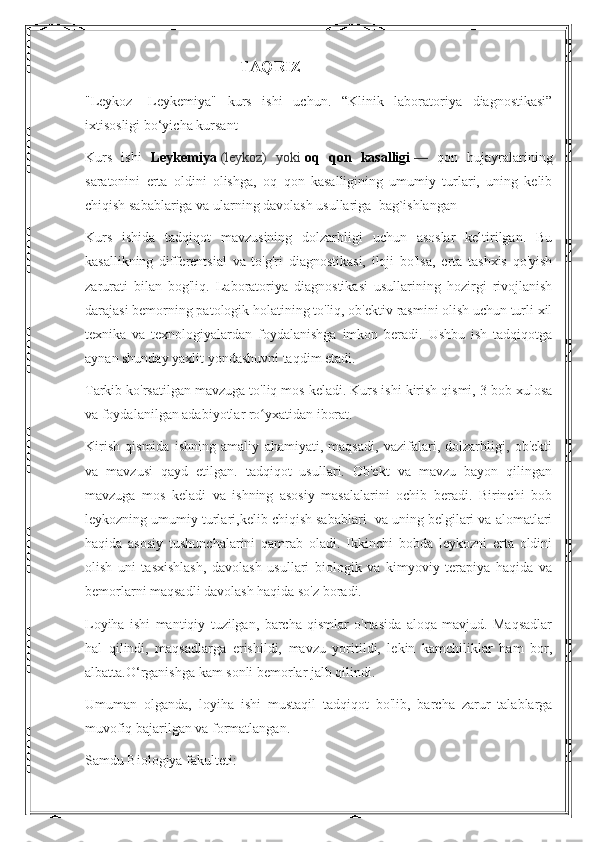                                              TAQRIZ
" Leykoz   - Leykemiya "   kurs   ishi   uchun .   “Klinik   laboratoriya   diagnostikasi”
ixtisosligi bo‘yicha kursant               
Kurs   ishi   Leykemiya   (leykoz)   yoki   oq   qon   kasalligi   —   qon   hujayralarining
saratonini   erta   oldini   olishga,   oq   qon   kasalligining   umumiy   turlari,   uning   kelib
chiqish sabablariga va ularning davolash usullariga  bag`ishlangan
Kurs   ishida   tadqiqot   mavzusining   dolzarbligi   uchun   asoslar   keltirilgan.   Bu
kasallikning   differentsial   va   to'g'ri   diagnostikasi,   iloji   bo'lsa,   erta   tashxis   qo'yish
zarurati   bilan   bog'liq.   Laboratoriya   diagnostikasi   usullarining   hozirgi   rivojlanish
darajasi bemorning patologik holatining to'liq, ob'ektiv rasmini olish uchun turli xil
texnika   va   texnologiyalardan   foydalanishga   imkon   beradi.   Ushbu   ish   tadqiqotga
aynan shunday yaxlit yondashuvni taqdim etadi.
Tarkib ko'rsatilgan mavzuga to'liq mos keladi. Kurs ishi kirish qismi, 3 bob xulosa
va foydalanilgan adabiyotlar ro yxatidan iborat.ʻ
Kirish   qismida   ishning   amaliy   ahamiyati,   maqsadi,   vazifalari,   dolzarbligi,   ob'ekti
va   mavzusi   qayd   etilgan.   tadqiqot   usullari.   Ob'ekt   va   mavzu   bayon   qilingan
mavzuga   mos   keladi   va   ishning   asosiy   masalalarini   ochib   beradi.   Birinchi   bob
leykozning umumiy turlari,kelib chiqish sabablari  va uning belgilari va alomatlari
haqida   asosiy   tushunchalarini   qamrab   oladi.   Ikkinchi   bobda   leykozni   erta   oldini
olish   uni   tasxishlash,   davolash   usullari   biologik   va   kimyoviy   terapiya   haqida   va
bemorlarni maqsadli davolash haqida so'z boradi.
Loyiha   ishi   mantiqiy   tuzilgan,   barcha   qismlar   o'rtasida   aloqa   mavjud.   Maqsadlar
hal   qilindi,   maqsadlarga   erishildi,   mavzu   yoritildi,   lekin   kamchiliklar   ham   bor,
albatta.O‘rganishga kam sonli bemorlar jalb qilindi.
Umuman   olganda,   loyiha   ishi   mustaqil   tadqiqot   bo'lib,   barcha   zarur   talablarga
muvofiq bajarilgan va formatlangan.
Samdu Biologiya fakulteti: 