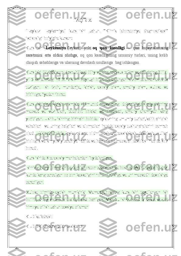                                              TAQRIZ
"Leykoz   -Leykemiya"   kurs   ishi   uchun.   “Klinik   laboratoriya   diagnostikasi”
ixtisosligi bo‘yicha kursant              
Kurs   ishi   Leykemiya   (leykoz)   yoki   oq   qon   kasalligi   —   qon   hujayralarining
saratonini   erta   oldini   olishga,   oq   qon   kasalligining   umumiy   turlari,   uning   kelib
chiqish sabablariga va ularning davolash usullariga  bag`ishlangan
Kurs ishi O`zbekiston Respublikasi Oliy va o'rta maxsus ta'lim vazirligining 2017-
yil 5-sentabrdagi 12-2017-sonli buyrug'i bilan tasdiqlangan Nizom talablari asosida
tuzilgan.   Ish   izoh,   mundarija,   kirish,   asosiy   qism,   amaliy   qism,   xulosa   va
bibliografiyadan iborat.
Kurs   ishining   kirish   qismida   Dilmurod   mavzuning   dolzarbligi,   ilmiy   ishning
maqsad   va   vazifalari,   tadqiqot   ob'ekti   va   predmeti,   amaliy   ahamiyati   keng
yoritilgan. Ushbu ishning birinchi bobida   leykozning umumiy turlari,kelib chiqish
sabablari     va   uning   belgilari   va   alomatlari   haqida   asosiy   tushunchalarini   qamrab
oladi. . Ikkinchi  bobda   leykozni erta oldini olish uni tasxishlash,  davolash  usullari
biologik va kimyoviy terapiya haqida va bemorlarni maqsadli davolash haqida so'z
boradi.
Kurs ishida 8 ta asosiy manbalardan foydalanilgan. 
Ishning ijibiy tomonlari tezkor laborator tasxishlar va boshqa tekshuruvlar hozirgi
kunda keng tarqalgan oq qon kassaligini noldini olishga va uni maqsadli davolshga
qaratilgan.
Xulosa   o`rnida   aytish   mumkinki   Mamarajabovning   kurs   ishi   tugallangan   ish
bo`lib,   uning   mazmuni   to`liq   ochib   berilgan.   Men   bu   ishni   qabul   qilaman   va   uni
himoya qilish uchun tavsiya qilaman
KLD kafedrasi:
KLD DKTF kursi bilan assistenti:  