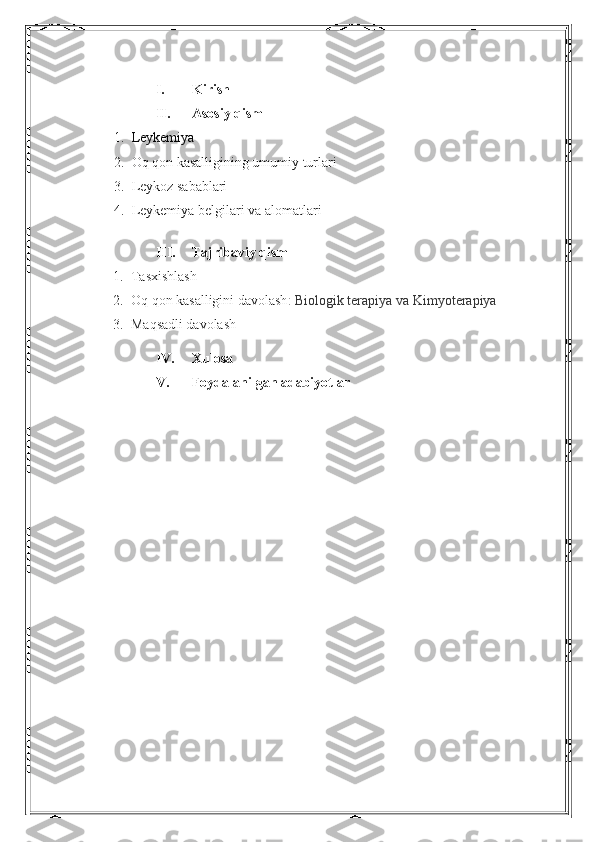 I. Kirish 
II. Asosiy qism
1. Leykemiya
2. O q qon kasalligining umumiy turlari
3. L eykoz sabablari
4. Leykemiya belgilari va alomatlari
III. Tajribaviy qism
1. Tasxishlash
2. O q qon kasalligini davolash :  B iologik terapiya va  K imyoterapiya
3. M aqsadli davolash
IV. Xulosa
V. Foydalanilgan adabiyotlar 