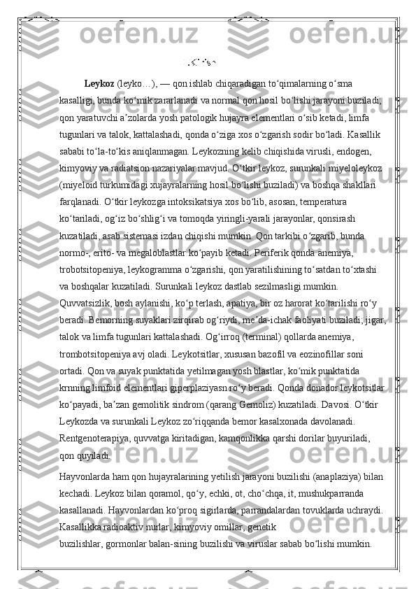 I.Kirish 
Leykoz   (leyko…),   — qon ishlab chiqaradigan to qimalarning o sma ʻ ʻ
kasalligi, bunda ko mik zararlanadi va normal qon hosil bo lishi jarayoni buziladi; 	
ʻ ʻ
qon yaratuvchi a zolarda yosh patologik hujayra elementlari o sib ketadi, limfa 	
ʼ ʻ
tugunlari va talok, kattalashadi, qonda o ziga xos o zgarish sodir bo ladi. Kasallik 	
ʻ ʻ ʻ
sababi to la-to kis aniqlanmagan. Leykozning kelib chiqishida virusli, endogen, 	
ʻ ʻ
kimyoviy va radiatsion nazariyalar mavjud. O tkir leykoz, surunkali miyeloleykoz 	
ʻ
(miyeloid turkumidagi xujayralarning hosil bo lishi buziladi) va boshqa shakllari 
ʻ
farqlanadi. O tkir leykozga intoksikatsiya xos bo lib, asosan, temperatura 	
ʻ ʻ
ko tariladi, og iz bo shlig i va tomoqda yiringli-yarali jarayonlar, qonsirash 	
ʻ ʻ ʻ ʻ
kuzatiladi, asab sistemasi izdan chiqishi mumkin. Qon tarkibi o zgarib, bunda 	
ʻ
normo-, erito- va megaloblastlar ko payib ketadi. Periferik qonda	
ʻ   anemiya, 
trobotsitopeniya, leykogramma   o zgarishi, qon yaratilishining to satdan to xtashi 	
ʻ ʻ ʻ
va boshqalar kuzatiladi. Surunkali leykoz dastlab sezilmasligi mumkin. 
Quvvatsizlik, bosh aylanishi, ko p terlash, apatiya, bir oz harorat ko tarilishi ro y 
ʻ ʻ ʻ
beradi. Bemorning suyaklari zirqirab og riydi, me da-ichak faoliyati buziladi; jigar,	
ʻ ʼ
talok va limfa tugunlari kattalashadi. Og irroq (terminal) qollarda anemiya, 
ʻ
trombotsitopeniya avj oladi. Leykotsitlar, xususan bazofil va eozinofillar soni 
ortadi. Qon va suyak punktatida yetilmagan yosh blastlar, ko mik punktatida 	
ʻ
krnning limfoid elementlari giperplaziyasn ro y beradi. Qonda donador leykotsitlar	
ʻ
ko payadi, ba zan gemolitik sindrom (qarang	
ʻ ʼ   Gemoliz ) kuzatiladi. Davosi. O tkir 	ʻ
Leykozda va surunkali Leykoz zo riqqanda bemor kasalxonada davolanadi. 	
ʻ
Rentgenoterapiya, quvvatga kiritadigan, kamqonlikka qarshi dorilar buyuriladi, 
qon quyiladi.
Hayvonlarda ham qon hujayralarining yetilish jarayoni buzilishi (anaplaziya) bilan 
kechadi. Leykoz bilan qoramol,   qo y, echki, ot, cho chqa, it, mushukparranda 
ʻ ʻ
kasallanadi. Hayvonlardan ko proq sigirlarda, parrandalardan tovuklarda uchraydi. 	
ʻ
Kasallikka radioaktiv nurlar, kimyoviy omillar, genetik 
buzilishlar,   gormonlar   balan-sining buzilishi va   viruslar   sabab bo lishi mumkin.	
ʻ 