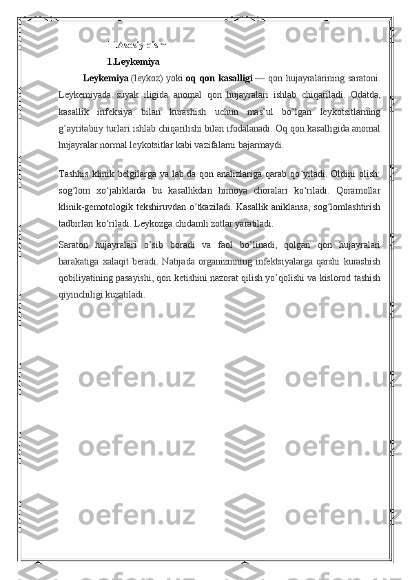 II.Asosiy qism
1.Leykemiya
Leykemiya   (leykoz)  yoki   oq qon kasalligi   — qon hujayralarining saratoni.
Leykemiyada   suyak   iligida   anomal   qon   hujayralari   ishlab   chiqariladi.   Odatda,
kasallik   infeksiya   bilan   kurashish   uchun   mas’ul   bo’lgan   leykotsitlarning
g’ayritabiiy turlari ishlab chiqarilishi bilan ifodalanadi. Oq qon kasalligida anomal
hujayralar normal leykotsitlar kabi vazifalarni bajarmaydi.
Tashhis  klinik  belgilarga  va  lab.da  qon  analizlariga  qarab  qo yiladi.  Oldini   olish:ʻ
sog lom   xo jaliklarda   bu   kasallikdan   himoya   choralari   ko riladi.   Qoramollar	
ʻ ʻ ʻ
klinik-gemotologik tekshiruvdan o tkaziladi. Kasallik aniklansa, sog lomlashtirish	
ʻ ʻ
tadbirlari ko riladi. Leykozga chidamli zotlar yaratiladi.	
ʻ
Saraton   hujayralari   o’sib   boradi   va   faol   bo’linadi,   qolgan   qon   hujayralari
harakatiga   xalaqit   beradi.   Natijada   organizmning   infektsiyalarga   qarshi   kurashish
qobiliyatining pasayishi, qon ketishini nazorat qilish yo’qolishi va kislorod tashish
qiyinchiligi kuzatiladi. 