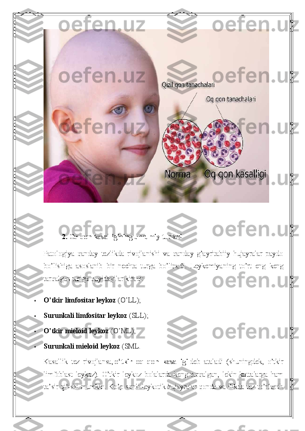 2.   O q qon kasalligining umumiy turlari
Patologiya   qanday   tezlikda   rivojlanishi   va   qanday   g’ayritabiiy   hujayralar   paydo
bo’lishiga   asoslanib   bir   nechta   turga   bo’linadi.   Leykemiyaning   to’rt   eng   keng
tarqalgan turiga quyidagilar kiradi:
 O’tkir limfositar leykoz   (O’LL);
 Surunkali limfositar leykoz   (SLL);
 O’tkir mieloid leykoz   (O’ML);
 Surunkali mieloid leykoz   (SML.
Kasallik   tez   rivojlansa,   o’tkir   oq   qon   kasalligi   deb   ataladi   (shuningdek,   o’tkir
limfoblast   leykoz).   O’tkir   leykoz   bolalarda   keng   tarqalgan,   lekin   kattalarga   ham
ta’sir qilishi mumkin. Ko’p sonli leykotik hujayralar qonda va ilikda tez to’planib 