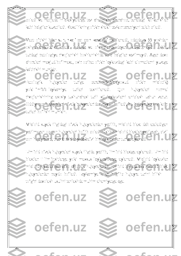 qoladi   va   natijada   infektsiyalarga   tez   chalinish,   charchoq,   tanadagi   ko’karishlar
kabi belgilar kuzatiladi. Kasallikning o’tkir shakli tezkor terapiyani talab qiladi.
Vaqt   o’tishi   bilan   surunkali   oq   qon   kasalligi   rivojlanadi,   odatda   u   55   yoshdan
oshganlarga   ta’sir   qiladi.   Bolalar   va   o’smirlarda   deyarli   kuzatilmaydi.   Ushbu
turdagi   patologiya   rivojlanishi   boshlanishida   aniq   belgilar   sezilmaydi.   Agar   davo
choralari  mavjud bo’lmasa, oxir-oqibat  o’tkir leykozdagi  kabi  alomatlarni  yuzaga
keltirishi mumkin.
Patologik   hujayralar   turiga   qarab   mieloid   (yoxud   o’tkir   mielotik)
yoki   limfoid   leykemiya   turlari   tasniflanadi.   Qon   hujayralari   normal
rivojlanishining   asosiy   tushunchasi   turli   xil   leykozlarni   aniqlash   uchun   zarur.
Oddiy qon hujayralari o’zak hujayralaridan paydo bo’ladi, bu hujayralarning ko’p
turlari bo’lishi mumkin.
Mieloid   suyak   iligidagi   o’zak   hujayralardan   yetilib,   mieloid   blast   deb   ataladigan
yetilmagan oq qon hujayralari bo’lib qoladi. Ushbu mieloid blastlar yetilgach, qizil
qon hujayralari, trombotsitlar yoki ba’zi bir leykotsitlar turiga aylanadi.
Limfoid o’zak  hujayralari  suyak   iligida  yetilib, limfoid blastga  aylanadi.  Limfoid
blastlar   T-limfotsitlarga   yoki   maxsus   leykotsitlarga   aylanadi.   Mieloid   leykozlar
mieloid   blastlardan   kelib   chiqqan   hujayralardir,   limfoid   leykoz   esa   limfoid   blast
hujayralardan   paydo   bo’ladi.   Leykemiya   bilan   bog’liq   hujayra   turini   bilish   —
to’g’ri davolash usulini tanlashda muhim ahamiyatga ega. 