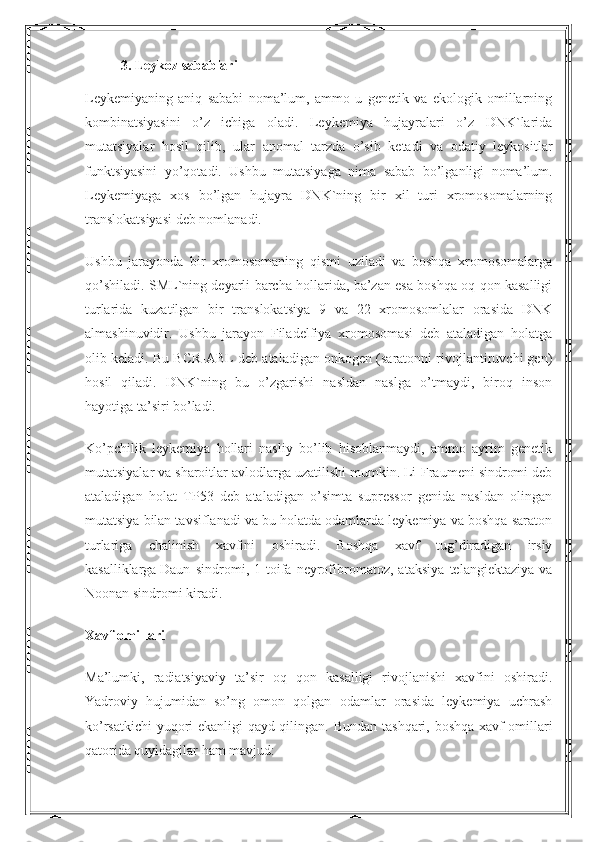 3.  L eykoz sabablari
Leykemiyaning   aniq   sababi   noma’lum,   ammo   u   genetik   va   ekologik   omillarning
kombinatsiyasini   o’z   ichiga   oladi.   Leykemiya   hujayralari   o’z   DNK`larida
mutatsiyalar   hosil   qilib,   ular   anomal   tarzda   o’sib   ketadi   va   odatiy   leykositlar
funktsiyasini   yo’qotadi.   Ushbu   mutatsiyaga   nima   sabab   bo’lganligi   noma’lum.
Leykemiyaga   xos   bo’lgan   hujayra   DNK`ning   bir   xil   turi   xromosomalarning
translokatsiyasi deb nomlanadi.
Ushbu   jarayonda   bir   xromosomaning   qismi   uziladi   va   boshqa   xromosomalarga
qo’shiladi. SML`ning deyarli barcha hollarida, ba’zan esa boshqa oq qon kasalligi
turlarida   kuzatilgan   bir   translokatsiya   9   va   22   xromosomlalar   orasida   DNK
almashinuvidir.   Ushbu   jarayon   Filadelfiya   xromosomasi   deb   ataladigan   holatga
olib keladi. Bu BCR-ABL deb ataladigan onkogen (saratonni rivojlantiruvchi gen)
hosil   qiladi.   DNK`ning   bu   o’zgarishi   nasldan   naslga   o’tmaydi,   biroq   inson
hayotiga ta’siri bo’ladi.
Ko’pchilik   leykemiya   hollari   nasliy   bo’lib   hisoblanmaydi,   ammo   ayrim   genetik
mutatsiyalar va sharoitlar avlodlarga uzatilishi mumkin. Li-Fraumeni sindromi deb
ataladigan   holat   TP53   deb   ataladigan   o’simta   supressor   genida   nasldan   olingan
mutatsiya bilan tavsiflanadi va bu holatda odamlarda leykemiya va boshqa saraton
turlariga   chalinish   xavfini   oshiradi.   Boshqa   xavf   tug’diradigan   irsiy
kasalliklarga   Daun   sindromi ,   1-toifa   neyrofibromatoz,   ataksiya   telangiektaziya   va
Noonan sindromi kiradi.
Xavf omillari
Ma’lumki,   radiatsiyaviy   ta’sir   oq   qon   kasalligi   rivojlanishi   xavfini   oshiradi.
Yadroviy   hujumidan   so’ng   omon   qolgan   odamlar   orasida   leykemiya   uchrash
ko’rsatkichi  yuqori ekanligi qayd qilingan.   Bundan tashqari, boshqa xavf omillari
qatorida quyidagilar ham mavjud: 