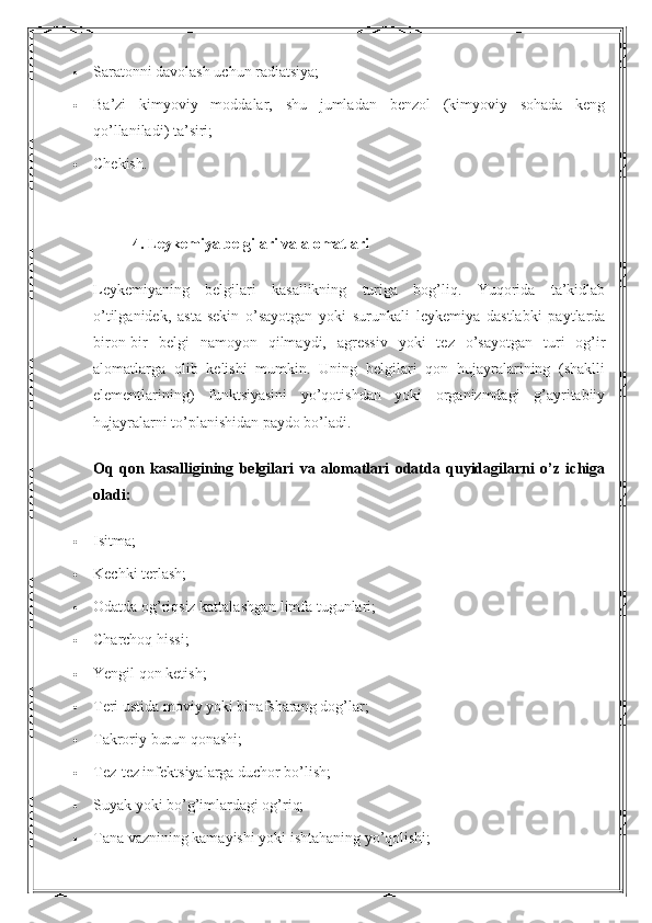  Saratonni davolash uchun radiatsiya;
 Ba’zi   kimyoviy   moddalar,   shu   jumladan   benzol   (kimyoviy   sohada   keng
qo’llaniladi) ta’siri;
 Chekish.
4. Leykemiya belgilari va alomatlari
Leykemiyaning   belgilari   kasallikning   turiga   bog’liq.   Yuqorida   ta’kidlab
o’tilganidek,   asta-sekin   o’sayotgan   yoki   surunkali   leykemiya   dastlabki   paytlarda
biron-bir   belgi   namoyon   qilmaydi,   agressiv   yoki   tez   o’sayotgan   turi   og’ir
alomatlarga   olib   kelishi   mumkin.   Uning   belgilari   qon   hujayralarining   (shaklli
elementlarining)   funktsiyasini   yo’qotishdan   yoki   organizmdagi   g’ayritabiiy
hujayralarni to’planishidan paydo bo’ladi.
Oq   qon   kasalligining   belgilari   va   alomatlari   odatda   quyidagilarni   o’z   ichiga
oladi:
 Isitma;
 Kechki terlash;
 Odatda og’riqsiz kattalashgan limfa tugunlari;
 Charchoq hissi;
 Yengil qon ketish;
 Teri ustida moviy yoki binafsharang dog’lar;
 Takroriy burun qonashi;
 Tez-tez infektsiyalarga duchor bo’lish;
 Suyak yoki bo’g’imlardagi og’riq;
 Tana vaznining kamayishi yoki ishtahaning yo’qolishi; 