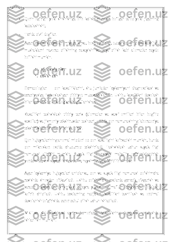  Qorin   og’rig’i   yoki   shishishiga   olib   kelishi   mumkin   bo’lgan   taloq   yoki   jigarning
kattalashishi;
 Terida qizil dog’lar.
Agar leykoz hujayralari miyaga kirsa, bosh og’riqlar, tutqanoq, o’ng chalkashligi,
mushaklarni   nazorat   qilishning   pasayishi   va   qayt   qilish   kabi   alomatlar   paydo
bo’lishi mumkin.
II . Tajribaviy   qism
1.Tasxishlash
Gematologlar   —   qon   kasalliklarini,   shu   jumladan   leykemiyani   diagnostikasi   va
terapiyasiga   ixtisoslashgan   tibbiyot   mutaxassislaridir.   Ushbu   kasallikni   davolash
bilan gematolog-onkologlar shug’ullanishadi.
Kasallikni   tashxislash   tibbiy   tarix   (alomatlar   va   xavf   omillari   bilan   bog’liq
savollar) va jismoniy tekshiruvdan tashqari, odatda qon namunasining laboratoriya
tekshiruvlarini ham o’z ichiga oladi.
Qon hujayralarining anomal miqdori oq qon kasalligini ko’rsatishi mumkin, bunda
qon   mikroskop   ostida   chuqurroq   tekshiriladi.   Tashxislash   uchun   suyak   iligi
namunasi   olinishi   mumkin.   Suyak   iligi   biopsiyasi   mahalliy   og’riqsizlantirish
yordamida, son suyagi ichiga qalin, naysimon igna kiritilib olinadi.
Agar   leykemiya   hujayralari   aniqlansa,   qon   va   suyak   iligi   namunasi   qo’shimcha
ravishda   sinovdan   o’tkaziladi.   Ushbu   qo’shimcha   testlarda   genetik   o’zgarish   va
saraton   hujayralari   tomonidan   hujayra   yuzasining   ma’lum   belgilarini   ifodalash
ko’rib   chiqiladi.   Ushbu   testlarning   natijalari   kasallikni   tasniflash   va   optimal
davolanish to’g’risida qaror qabul qilish uchun ishlatiladi.
MRT   va   KT   tekshiruvi   ayrim   bemorlarda   kasallikning   darajasini   aniqlashda
ishlatilishi mumkin. 