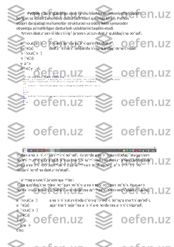   Python  – bu o'rganishga oson va shu bilan birga imkoniyatlari yuqori 
bo'lgan oz sonlik zamonaviy dasturlash tillari qatoriga kiradi. Python 
yuqori darajadagi ma'lumotlar strukturasi va oddiy lekin samarador 
obyektga yo'naltirilgan dasturlash uslublarini taq dim etadi. 
Python dasturlash tilida chiziqli jarayon uchun dastur qutidagicha bo’ladi:
a=input('a=')         ikki son ya’ni a va b ni qo’shish dasturi. 
a=int(a)                 dastur ishlashi natijasida bizha quyidagi oyna chiqadi
b=input('b=')        
b=int(b)
y=a*b
print('y=',y);
Bizdan a va b  ni kiritishimizni so’radi. Bu yerda a va b  butun tipdagi istalgan son 
bolishi mumkin.Biz a ga 4 ni b ga esa 5 ni ta’minladik va dastur ishlash jarayonida 
bizga a va b ni kop’paytmasini y ga ta’minlab berdi.ya’ni y=a*b  y=4*5 y=20 
natijani berdi va dastur to’xtadi.
   Tarmoqlanuvchi jarayonga misol:
Bizga quyidagicha misol berilgan bo’lsin: a va b soni berilgan bo’lsin. Agar a>b 
bo’lsa ikkala sonni yig’indisini aks holda esa ayirmasini hisoblovchi dastur tuzing .
a=input('a=')             a va b ni butun tipda e’lon qilib oldik. So’ngra shartni qo’ydik,   
a=int(a)                      agar shart bajarilsa a+b ni aks holda esa a-b ni chiqaradi.
b=input('b=')    
b=int(b)
if a>b:
    y=a+b
else: 