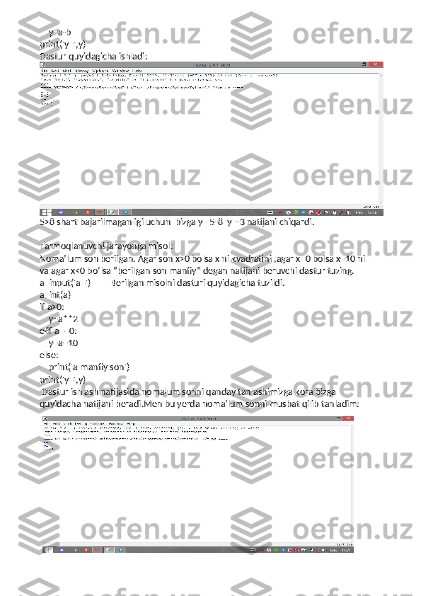     y=a-b              
print('y=',y)       
Dastur quyidagicha ishladi:
5>8 shart bajarilmaganligi uchun  bizga y= 5-8  y=-3 natijani chiqardi.
Tarmoqlanuvchi jarayonga misol:
Noma’lum son berilgan. Agar son x>0 bolsa x ni kvadratini ,agar x=0 bolsa x+10 ni
va agar x<0 bo’lsa “berilgan son manfiy” degan natijani beruvchi dastur tuzing.
a=input('a=')         Berilgan misolni dasturi quyidagicha tuzildi. 
a=int(a)
if a>0:
    y=a**2
elif a==0:
    y=a+10
else:
    print('a manfiy son')
print('y=',y)    
 Dastur ishlash natijasida nomalum sonni qanday tanlashimizga kora bizga 
quyidacha natijani beradi.Men bu yerda noma’lum sonni musbat qilib tanladim:
  