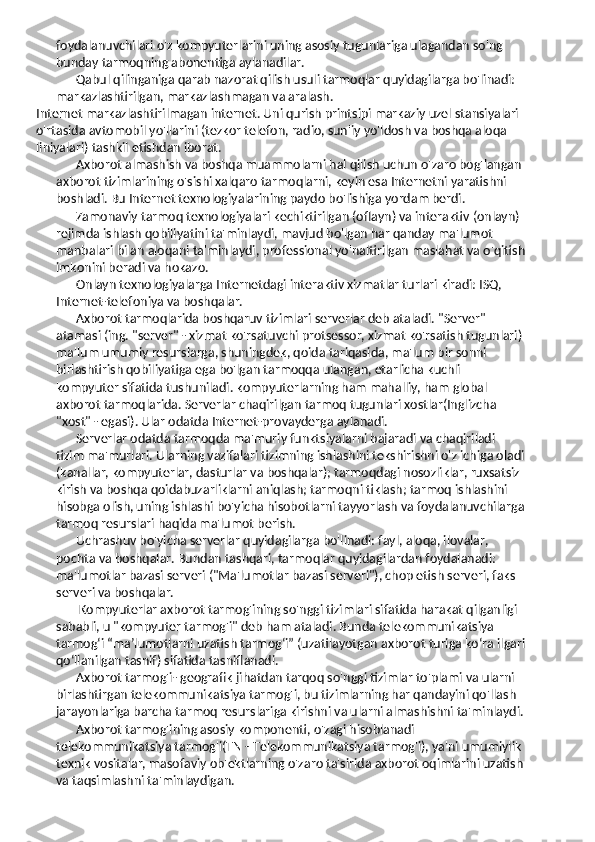foydalanuvchilari o'z kompyuterlarini uning asosiy tugunlariga ulagandan so'ng 
bunday tarmoqning abonentiga aylanadilar.
Qabul qilinganiga qarab nazorat qilish usuli tarmoqlar quyidagilarga bo'linadi: 
markazlashtirilgan, markazlashmagan va aralash.
Internet markazlashtirilmagan internet. Uni qurish printsipi markaziy uzel stansiyalari 
o'rtasida avtomobil yo'llarini (tezkor telefon, radio, sun'iy yo'ldosh va boshqa aloqa 
liniyalari) tashkil etishdan iborat.
Axborot almashish va boshqa muammolarni hal qilish uchun o'zaro bog'langan 
axborot tizimlarining o'sishi xalqaro tarmoqlarni, keyin esa Internetni yaratishni 
boshladi. Bu Internet texnologiyalarining paydo bo'lishiga yordam berdi.
Zamonaviy tarmoq texnologiyalari kechiktirilgan (oflayn) va interaktiv (onlayn) 
rejimda ishlash qobiliyatini ta'minlaydi, mavjud bo'lgan har qanday ma'lumot 
manbalari bilan aloqani ta'minlaydi, professional yo'naltirilgan maslahat va o'qitish
imkonini beradi va hokazo.
Onlayn texnologiyalarga Internetdagi interaktiv xizmatlar turlari kiradi: ISQ, 
Internet-telefoniya va boshqalar.
Axborot tarmoqlarida boshqaruv tizimlari serverlar deb ataladi. "Server" 
atamasi (ing. "server" - xizmat ko'rsatuvchi protsessor, xizmat ko'rsatish tugunlari) 
ma'lum umumiy resurslarga, shuningdek, qoida tariqasida, ma'lum bir sonni 
birlashtirish qobiliyatiga ega bo'lgan tarmoqqa ulangan, etarlicha kuchli 
kompyuter sifatida tushuniladi. kompyuterlarning ham mahalliy, ham global 
axborot tarmoqlarida. Serverlar chaqirilgan tarmoq tugunlari xostlar(Inglizcha 
"xost" - egasi). Ular odatda Internet-provayderga aylanadi.
Serverlar odatda tarmoqda ma'muriy funktsiyalarni bajaradi va chaqiriladi 
tizim ma'murlari. Ularning vazifalari tizimning ishlashini tekshirishni o'z ichiga oladi
(kanallar, kompyuterlar, dasturlar va boshqalar); tarmoqdagi nosozliklar, ruxsatsiz 
kirish va boshqa qoidabuzarliklarni aniqlash; tarmoqni tiklash; tarmoq ishlashini 
hisobga olish, uning ishlashi bo'yicha hisobotlarni tayyorlash va foydalanuvchilarga
tarmoq resurslari haqida ma'lumot berish.
Uchrashuv bo'yicha serverlar quyidagilarga bo'linadi: fayl, aloqa, ilovalar, 
pochta va boshqalar. Bundan tashqari, tarmoqlar quyidagilardan foydalanadi: 
ma'lumotlar bazasi serveri ("Ma'lumotlar bazasi serveri"), chop etish serveri, faks 
serveri va boshqalar.
 Kompyuterlar axborot tarmog'ining so'nggi tizimlari sifatida harakat qilganligi 
sababli, u "kompyuter tarmog'i" deb ham ataladi. Bunda telekommunikatsiya 
tarmog‘i “ma’lumotlarni uzatish tarmog‘i” (uzatilayotgan axborot turiga ko‘ra ilgari
qo‘llanilgan tasnif) sifatida tasniflanadi.
Axborot tarmog'i- geografik jihatdan tarqoq so'nggi tizimlar to'plami va ularni 
birlashtirgan telekommunikatsiya tarmog'i, bu tizimlarning har qandayini qo'llash 
jarayonlariga barcha tarmoq resurslariga kirishni va ularni almashishni ta'minlaydi.
Axborot tarmog'ining asosiy komponenti, o'zagi hisoblanadi 
telekommunikatsiya tarmog'i(TN - Telekommunikatsiya tarmog'i), ya'ni umumiylik 
texnik vositalar, masofaviy ob'ektlarning o'zaro ta'sirida axborot oqimlarini uzatish
va taqsimlashni ta'minlaydigan. 
