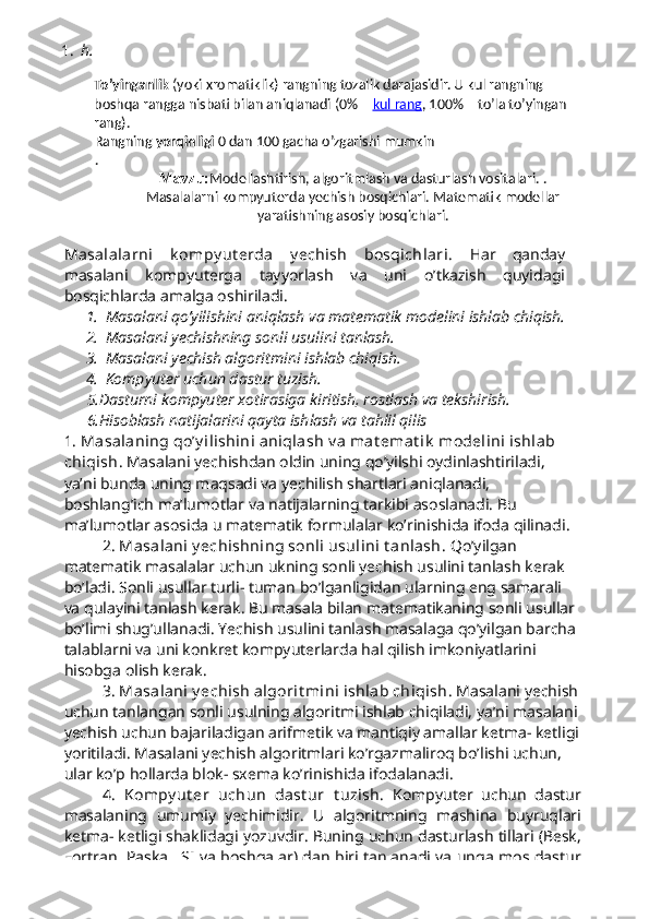 1. h.
To’yinganlik   (yoki xromatiklik) rangning tozalik darajasidir. U kul rangning 
boshqa rangga nisbati bilan aniqlanadi (0% –   kul     rang    , 100% – to’la to’yingan 
rang).
Rangning   yorqinligi   0 dan 100 gacha o’zgarishi mumkin
.
Mavzu: Modellashtirish, algoritmlash va dasturlash vositalari. .
Masalalarni kompyuterda yechish bosqichlari. Matematik modellar
yaratishning asosiy bosqichlari.
Masalalarni   k ompy ut erda   y echish   bosqichlari.   Har   qanday
masalani   kompyuterga   tayyorlash   va   uni   o’tkazish   quyidagi
bosqichlarda amalga oshiriladi.
1. Masalani qo’yilishini aniqlash va matematik modelini ishlab chiqish.
2. Masalani yechishning sonli usulini tanlash.
3. Masalani yechish algoritmini ishlab chiqish.
4. Kompyuter uchun dastur tuzish.
5.Dasturni kompyuter xotirasiga kiritish, rostlash va tekshirish.
6.Hisoblash natijalarini qayta ishlash va tahlil qilis
1. Masalaning qo’y ilishini aniqlash v a mat emat ik  modelini ishlab 
chiqish . Masalani yechishdan oldin uning qo’yilshi oydinlashtiriladi, 
ya’ni bunda uning maqsadi va yechilish shartlari aniqlanadi, 
boshlang’ich ma’lumotlar va natijalarning tarkibi asoslanadi. Bu 
ma’lumotlar asosida u matematik formulalar ko’rinishida ifoda qilinadi.
2. Masalani y echishning sonli usulini t anlash . Qo’yilgan 
matematik masalalar uchun ukning sonli yechish usulini tanlash kerak 
bo’ladi. Sonli usullar turli- tuman bo’lganligidan ularning eng samarali 
va qulayini tanlash kerak. Bu masala bilan matematikaning sonli usullar 
bo’limi shug’ullanadi. Yechish usulini tanlash masalaga qo’yilgan barcha 
talablarni va uni konkret kompyuterlarda hal qilish imkoniyatlarini 
hisobga olish kerak.
3 . Masalani y echish algorit mini ishlab chiqish . Masalani yechish
uchun tanlangan sonli usulning algoritmi ishlab chiqiladi, ya’ni masalani
yechish uchun bajariladigan arifmetik va mantiqiy amallar ketma- ketligi
yoritiladi. Masalani yechish algoritmlari ko’rgazmaliroq bo’lishi uchun, 
ular ko’p hollarda blok- sxema ko’rinishida ifodalanadi.
4.   Kompy ut er   uchun   dast ur   t uzish .   Kompyuter   uchun   dastur
masalaning   umumiy   yechimidir .   U   algoritmning   mashina   buyruqlari
ketma -  ketligi   shaklidagi   yozuvdir .  Buning   uchun   dasturlash   tillari  ( Besk ,
Fortran ,   Paskal ,   SI   va   boshqalar )   dan   biri   tanlanadi   va   unga   mos   dastur 